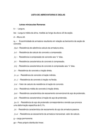 7
LISTA DE ABREVIATURAS E SIGLAS
Letras minúsculas Romanas
b – Largura.
bw – Largura média da alma, medida ao longo da altura útil da seção.
d – Altura útil.
ep – Excentricidade da armadura resultante em relação ao baricentro da seção de
concreto.
fbpd - Resistência de aderência calculo da armadura ativa.
fcd - Resistência de calculo do concreto a compressão.
−fcj Resistência à compressão do concreto aos “x” dias.
fck - Resistência característica do concreto à compressão.
fckj - Resistência característica do concreto à compressão aos “x” dias.
fct - Resistência do concreto a tração direta.
spfct, - Resistência do concreto à tração indireta.
ffct, - Resistência do concreto à tração na flexão.
fctd - Valor de calculo da resistência à tração do concreto.
fctm - Resistência média do concreto à tração direta.
fpyk - Resistência característica de escoamento convencional do aço de protensão.
fptk - Resistência característica à tração do aço de protensão.
kfpo 1. - Resistência do aço de protensão correspondente a tensão que provoca
uma deformação especifica de 0,1%.
fyk - Resistência característica de escoamento do aço da armadura passiva.
fywd - Resistência ao escoamento da armadura transversal, valor de calculo.
g – carga permanente.
go – Peso próprio distribuído linear.
 