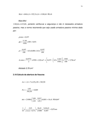 79
64,11804,131,1954,1648 =+= xxMsd Kn.m
Msd<Mrd
64,1180 < 80,1433 , portanto verifica-se a segurança e não é necessária armadura
passiva, mas a norma recomenda que seja usada armadura passiva mínima dada
por:
197,0min =ρ
%6,0100
1950
84.11
== xpρ
100
197,0
5,0006,05,0
100
197,0
xx ≤−=ρ
²92,11950
2
%197,0
min cmxAs == > ²78,3
100
1950
1950
84,11
5,0197,0 cmxx =











−
Adotado 3,78 cm²
3.18 Calculo da abertura de fissuras
50,38230)25,174( =+= xxAcr
005,0
50,382
95,1
==Pcr
41,16001,0
10,1
18,0
10,1
04,1
21000 =





−= xxsiσ Kn/cm²
mm
x
xx
x
x 07,0
407,0
41,163
21000
41,16
75,02,12
5,12
10
1
=





−
 