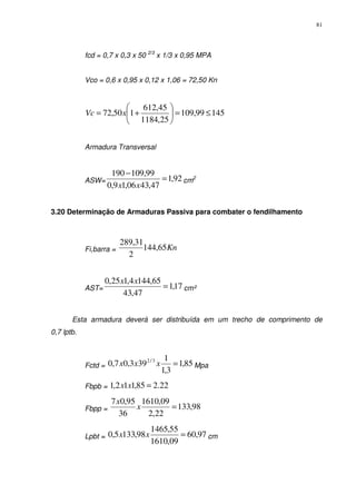 81
fcd = 0,7 x 0,3 x 50 2/3
x 1/3 x 0,95 MPA
Vco = 0,6 x 0,95 x 0,12 x 1,06 = 72,50 Kn
14599,109
25,1184
45,612
150,72 ≤=





+= xVc
Armadura Transversal
ASW= 92,1
47,4306,19,0
99,109190
=
−
xx
cm2
3.20 Determinação de Armaduras Passiva para combater o fendilhamento
Fi,barra = Kn65,144
2
31,289
AST= 17,1
47,43
65,1444,125,0
=
xx
cm²
Esta armadura deverá ser distribuída em um trecho de comprimento de
0,7 lptb.
Fctd = 85,1
3,1
1
393,07,0 3/2
=xxx Mpa
Fbpb = 22.285,112,1 =xx
Fbpp = 98,133
22,2
09,1610
36
95,07
=x
x
Lpbt = 97,60
09,1610
55,1465
98,1335,0 =xx cm
 