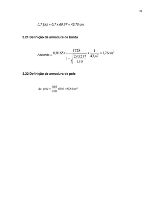 82
0,7 lpbt = 0,7 x 60,97 = 42,70 cm.
3.21 Definição da armadura de borda
Asborda =
2
76,1
47,43
1
10,1
217,02
1
1728
0165,0 cmx
x
x =
−
3.22 Definição da armadura de pele
²84,0840
100
10,0
, cmxpeleAc ==
 