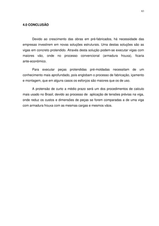 83
4.0 CONCLUSÃO
Devido ao crescimento das obras em pré-fabricados, há necessidade das
empresas investirem em novas soluções estruturais. Uma destas soluções são as
vigas em concreto protendido. Através desta solução podem-se executar vigas com
maiores vão, onde no processo convencional (armadura frouxa), ficaria
ante-econômico.
Para executar peças protendidas pré-moldadas necessitam de um
conhecimento mais aprofundado, pois englobam o processo de fabricação, içamento
e montagem, que em alguns casos os esforços são maiores que os de uso.
A protensão de curto a médio prazo será um dos procedimentos de calculo
mais usado no Brasil, devido ao processo de aplicação de tensões prévias na viga,
onde reduz os custos e dimensões de peças se forem comparadas a de uma viga
com armadura frouxa com as mesmas cargas e mesmos vãos.
 
