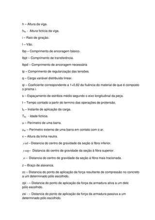 8
h – Altura da viga.
hfic - Altura fictícia da viga.
i – Raio de giração.
l – Vão.
lbp – Comprimento de ancoragem básico.
lbpt – Comprimento de transferência.
lbpd – Comprimento de ancoragem necessária
lp – Comprimento de regularização das tensões.
q – Carga variável distribuída linear.
qi – Coeficiente correspondente a 1+0,82 da fluência do material de que é composto
o prisma i.
s – Espaçamento de estribos médio segundo o eixo longitudinal da peça.
t – Tempo contado a partir do termino das operações de protensão.
t0 – Instante de aplicação da carga.
Tfic - Idade fictícia.
u – Perímetro de uma barra.
uar – Perímetro externo de uma barra em contato com o ar.
x – Altura da linha neutra.
−infy Distancia do centro de gravidade da seção à fibra inferior.
−supy Distancia do centro de gravidade da seção à fibra superior.
−yt Distancia do centro de gravidade da seção à fibra mais tracionada.
z – Braço de alavanca.
zc – Distancia do ponto de aplicação da força resultante de compressão no concreto
a um determinado pólo escolhido.
zpi - – Distancia do ponto de aplicação da força da armadura ativa a um determinado
pólo escolhido.
zsi - – Distancia do ponto de aplicação da força da armadura passiva a um
determinado pólo escolhido.
 
