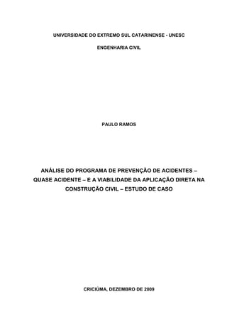 UNIVERSIDADE DO EXTREMO SUL CATARINENSE - UNESC

                     ENGENHARIA CIVIL




                       PAULO RAMOS




  ANÁLISE DO PROGRAMA DE PREVENÇÃO DE ACIDENTES –
QUASE ACIDENTE – E A VIABILIDADE DA APLICAÇÃO DIRETA NA
          CONSTRUÇÃO CIVIL – ESTUDO DE CASO




                CRICIÚMA, DEZEMBRO DE 2009
 