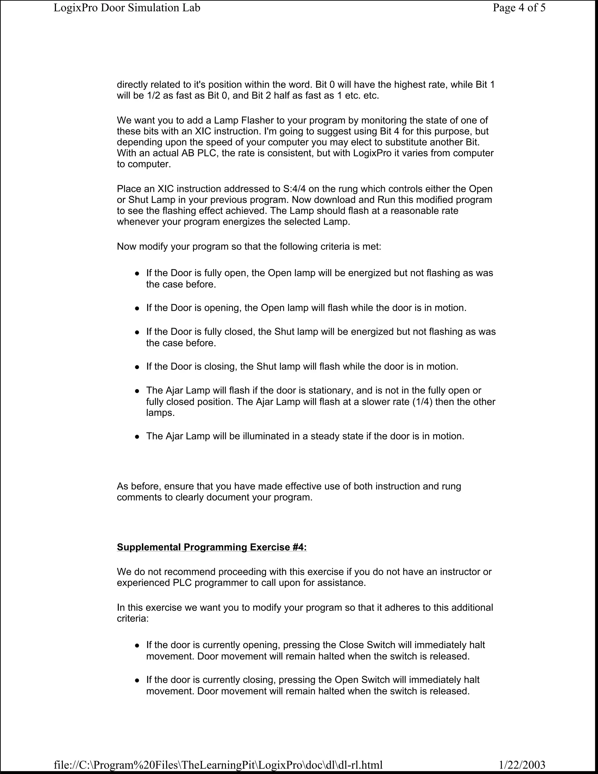 LogixPro Door Simulation Lab                                                                               Page 4 of 5




            directly related to it's position within the word. Bit 0 will have the highest rate, while Bit 1
            will be 1/2 as fast as Bit 0, and Bit 2 half as fast as 1 etc. etc.

            We want you to add a Lamp Flasher to your program by monitoring the state of one of
            these bits with an XIC instruction. I'm going to suggest using Bit 4 for this purpose, but
            depending upon the speed of your computer you may elect to substitute another Bit.
            With an actual AB PLC, the rate is consistent, but with LogixPro it varies from computer
            to computer.

            Place an XIC instruction addressed to S:4/4 on the rung which controls either the Open
            or Shut Lamp in your previous program. Now download and Run this modified program
            to see the flashing effect achieved. The Lamp should flash at a reasonable rate
            whenever your program energizes the selected Lamp.

            Now modify your program so that the following criteria is met:

                   If the Door is fully open, the Open lamp will be energized but not flashing as was
                   the case before.

                   If the Door is opening, the Open lamp will flash while the door is in motion.

                   If the Door is fully closed, the Shut lamp will be energized but not flashing as was
                   the case before.

                   If the Door is closing, the Shut lamp will flash while the door is in motion.

                   The Ajar Lamp will flash if the door is stationary, and is not in the fully open or
                   fully closed position. The Ajar Lamp will flash at a slower rate (1/4) then the other
                   lamps.

                   The Ajar Lamp will be illuminated in a steady state if the door is in motion.




            As before, ensure that you have made effective use of both instruction and rung
            comments to clearly document your program.




            Supplemental Programming Exercise #4:

            We do not recommend proceeding with this exercise if you do not have an instructor or
            experienced PLC programmer to call upon for assistance.

            In this exercise we want you to modify your program so that it adheres to this additional
            criteria:

                   If the door is currently opening, pressing the Close Switch will immediately halt
                   movement. Door movement will remain halted when the switch is released.

                   If the door is currently closing, pressing the Open Switch will immediately halt
                   movement. Door movement will remain halted when the switch is released.




file://C:Program%20FilesTheLearningPitLogixProdocdldl-rl.html                                            1/22/2003
 