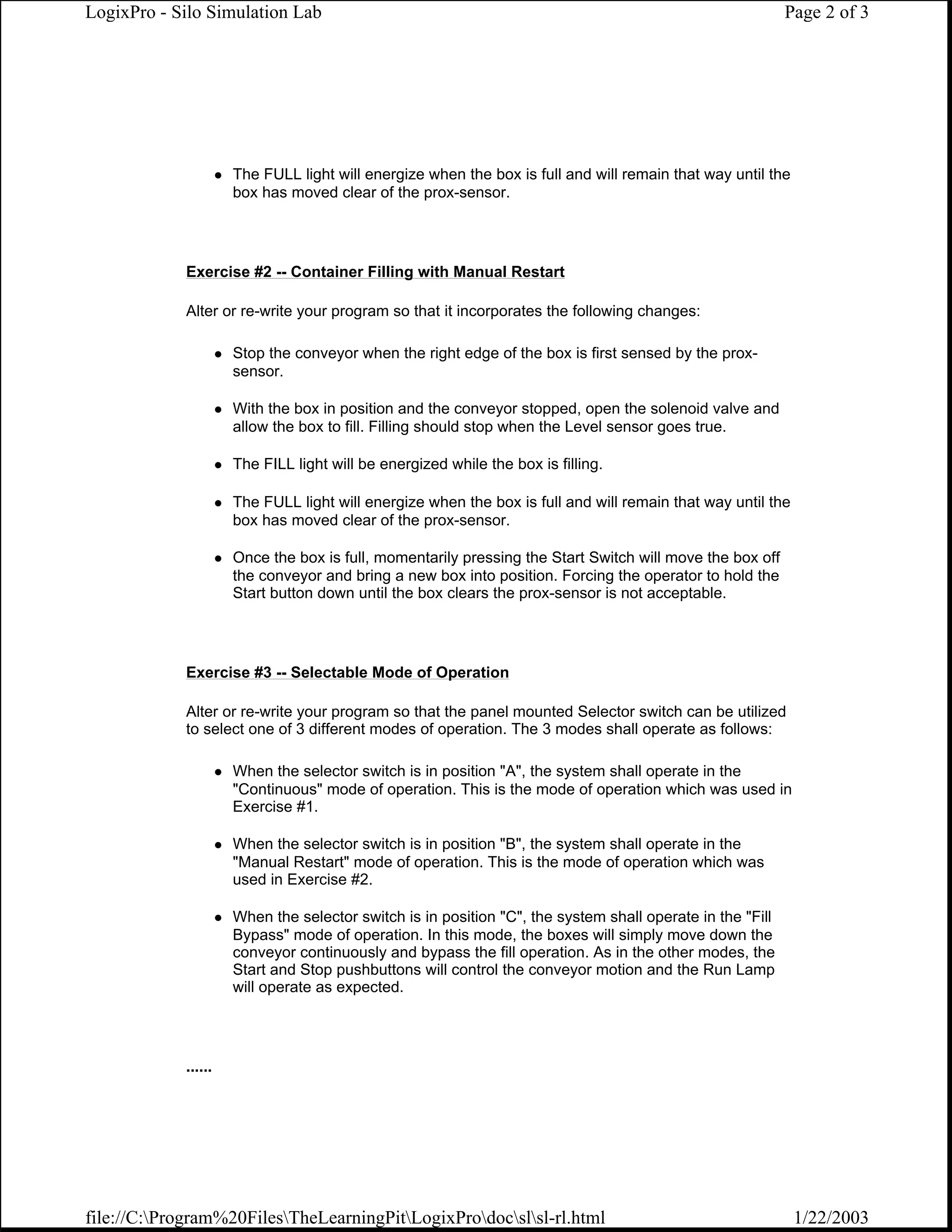 LogixPro - Silo Simulation Lab                                                                            Page 2 of 3




                     The FULL light will energize when the box is full and will remain that way until the
                     box has moved clear of the prox-sensor.




            Exercise #2 -- Container Filling with Manual Restart

            Alter or re-write your program so that it incorporates the following changes:

                     Stop the conveyor when the right edge of the box is first sensed by the prox-
                     sensor.

                     With the box in position and the conveyor stopped, open the solenoid valve and
                     allow the box to fill. Filling should stop when the Level sensor goes true.

                     The FILL light will be energized while the box is filling.

                     The FULL light will energize when the box is full and will remain that way until the
                     box has moved clear of the prox-sensor.

                     Once the box is full, momentarily pressing the Start Switch will move the box off
                     the conveyor and bring a new box into position. Forcing the operator to hold the
                     Start button down until the box clears the prox-sensor is not acceptable.




            Exercise #3 -- Selectable Mode of Operation

            Alter or re-write your program so that the panel mounted Selector switch can be utilized
            to select one of 3 different modes of operation. The 3 modes shall operate as follows:

                     When the selector switch is in position "A", the system shall operate in the
                     "Continuous" mode of operation. This is the mode of operation which was used in
                     Exercise #1.

                     When the selector switch is in position "B", the system shall operate in the
                     "Manual Restart" mode of operation. This is the mode of operation which was
                     used in Exercise #2.

                     When the selector switch is in position "C", the system shall operate in the "Fill
                     Bypass" mode of operation. In this mode, the boxes will simply move down the
                     conveyor continuously and bypass the fill operation. As in the other modes, the
                     Start and Stop pushbuttons will control the conveyor motion and the Run Lamp
                     will operate as expected.




            ......




file://C:Program%20FilesTheLearningPitLogixProdocslsl-rl.html                                         1/22/2003
 