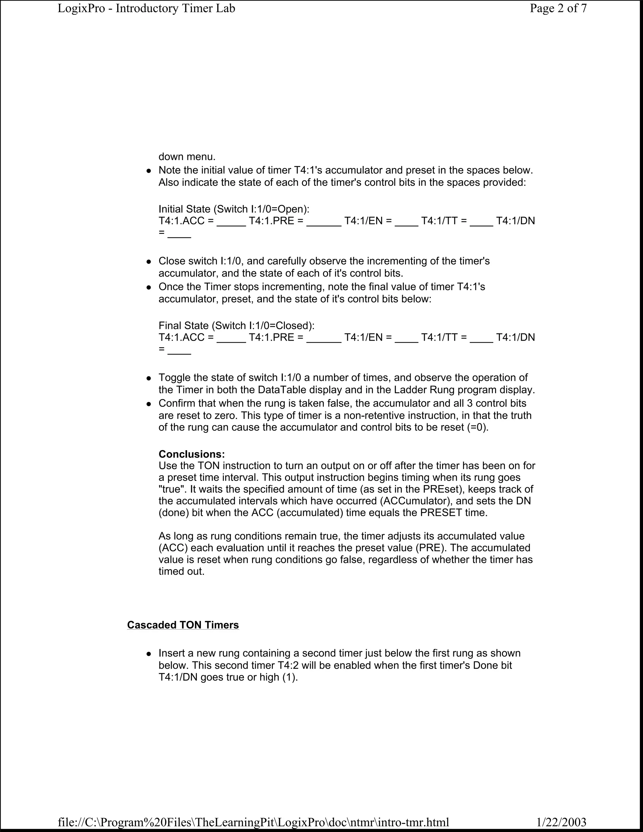LogixPro - Introductory Timer Lab                                                                      Page 2 of 7




                  down menu.
                  Note the initial value of timer T4:1's accumulator and preset in the spaces below.
                  Also indicate the state of each of the timer's control bits in the spaces provided:

                  Initial State (Switch I:1/0=Open):
                  T4:1.ACC = _____ T4:1.PRE = ______ T4:1/EN = ____ T4:1/TT = ____ T4:1/DN
                  = ____

                  Close switch I:1/0, and carefully observe the incrementing of the timer's
                  accumulator, and the state of each of it's control bits.
                  Once the Timer stops incrementing, note the final value of timer T4:1's
                  accumulator, preset, and the state of it's control bits below:

                  Final State (Switch I:1/0=Closed):
                  T4:1.ACC = _____ T4:1.PRE = ______ T4:1/EN = ____ T4:1/TT = ____ T4:1/DN
                  = ____

                  Toggle the state of switch I:1/0 a number of times, and observe the operation of
                  the Timer in both the DataTable display and in the Ladder Rung program display.
                  Confirm that when the rung is taken false, the accumulator and all 3 control bits
                  are reset to zero. This type of timer is a non-retentive instruction, in that the truth
                  of the rung can cause the accumulator and control bits to be reset (=0).

                  Conclusions:
                  Use the TON instruction to turn an output on or off after the timer has been on for
                  a preset time interval. This output instruction begins timing when its rung goes
                  "true". It waits the specified amount of time (as set in the PREset), keeps track of
                  the accumulated intervals which have occurred (ACCumulator), and sets the DN
                  (done) bit when the ACC (accumulated) time equals the PRESET time.

                  As long as rung conditions remain true, the timer adjusts its accumulated value
                  (ACC) each evaluation until it reaches the preset value (PRE). The accumulated
                  value is reset when rung conditions go false, regardless of whether the timer has
                  timed out.




            Cascaded TON Timers

                  Insert a new rung containing a second timer just below the first rung as shown
                  below. This second timer T4:2 will be enabled when the first timer's Done bit
                  T4:1/DN goes true or high (1).




file://C:Program%20FilesTheLearningPitLogixProdocntmrintro-tmr.html                                   1/22/2003
 