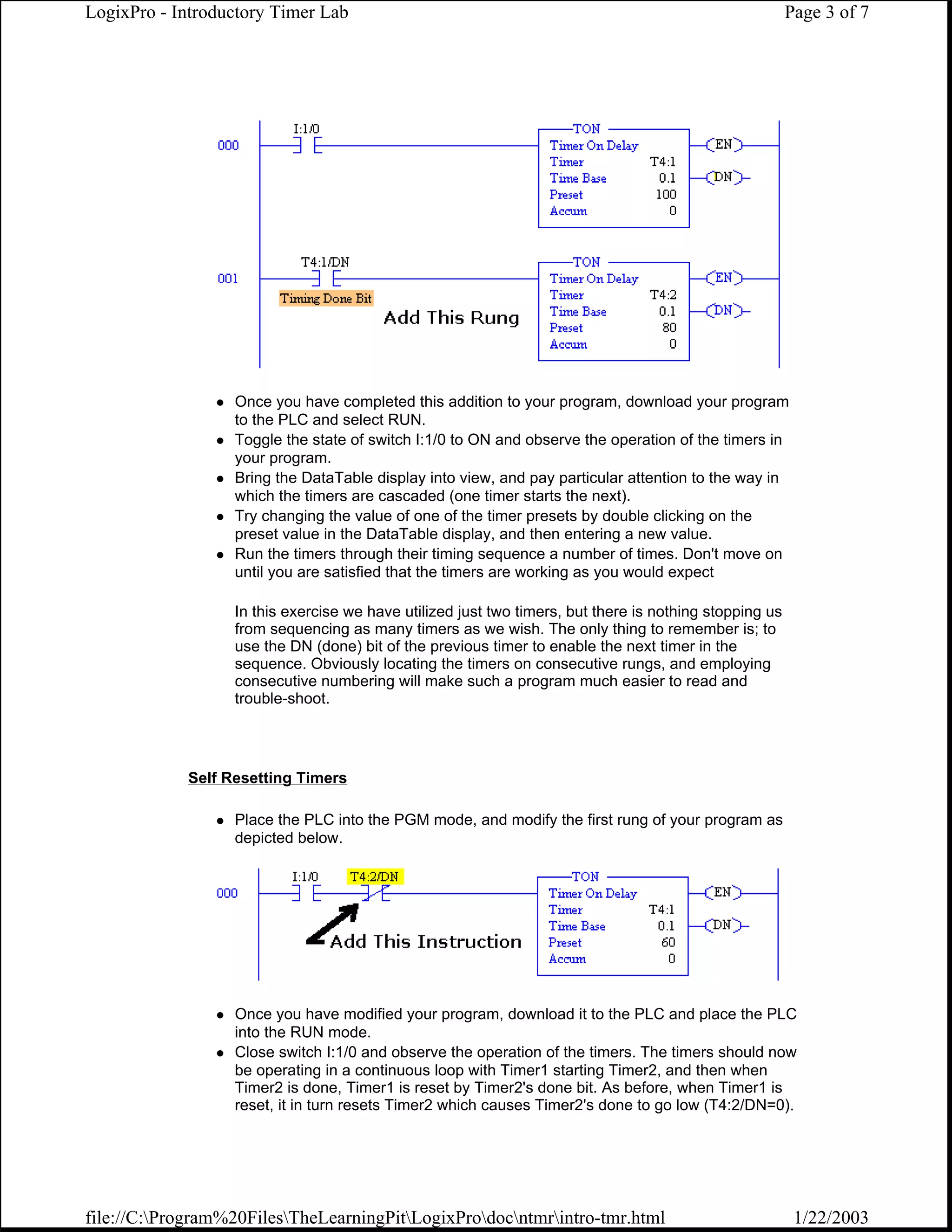 LogixPro - Introductory Timer Lab                                                                       Page 3 of 7




                  Once you have completed this addition to your program, download your program
                  to the PLC and select RUN.
                  Toggle the state of switch I:1/0 to ON and observe the operation of the timers in
                  your program.
                  Bring the DataTable display into view, and pay particular attention to the way in
                  which the timers are cascaded (one timer starts the next).
                  Try changing the value of one of the timer presets by double clicking on the
                  preset value in the DataTable display, and then entering a new value.
                  Run the timers through their timing sequence a number of times. Don't move on
                  until you are satisfied that the timers are working as you would expect

                  In this exercise we have utilized just two timers, but there is nothing stopping us
                  from sequencing as many timers as we wish. The only thing to remember is; to
                  use the DN (done) bit of the previous timer to enable the next timer in the
                  sequence. Obviously locating the timers on consecutive rungs, and employing
                  consecutive numbering will make such a program much easier to read and
                  trouble-shoot.




            Self Resetting Timers

                  Place the PLC into the PGM mode, and modify the first rung of your program as
                  depicted below.




                  Once you have modified your program, download it to the PLC and place the PLC
                  into the RUN mode.
                  Close switch I:1/0 and observe the operation of the timers. The timers should now
                  be operating in a continuous loop with Timer1 starting Timer2, and then when
                  Timer2 is done, Timer1 is reset by Timer2's done bit. As before, when Timer1 is
                  reset, it in turn resets Timer2 which causes Timer2's done to go low (T4:2/DN=0).




file://C:Program%20FilesTheLearningPitLogixProdocntmrintro-tmr.html                                1/22/2003
 