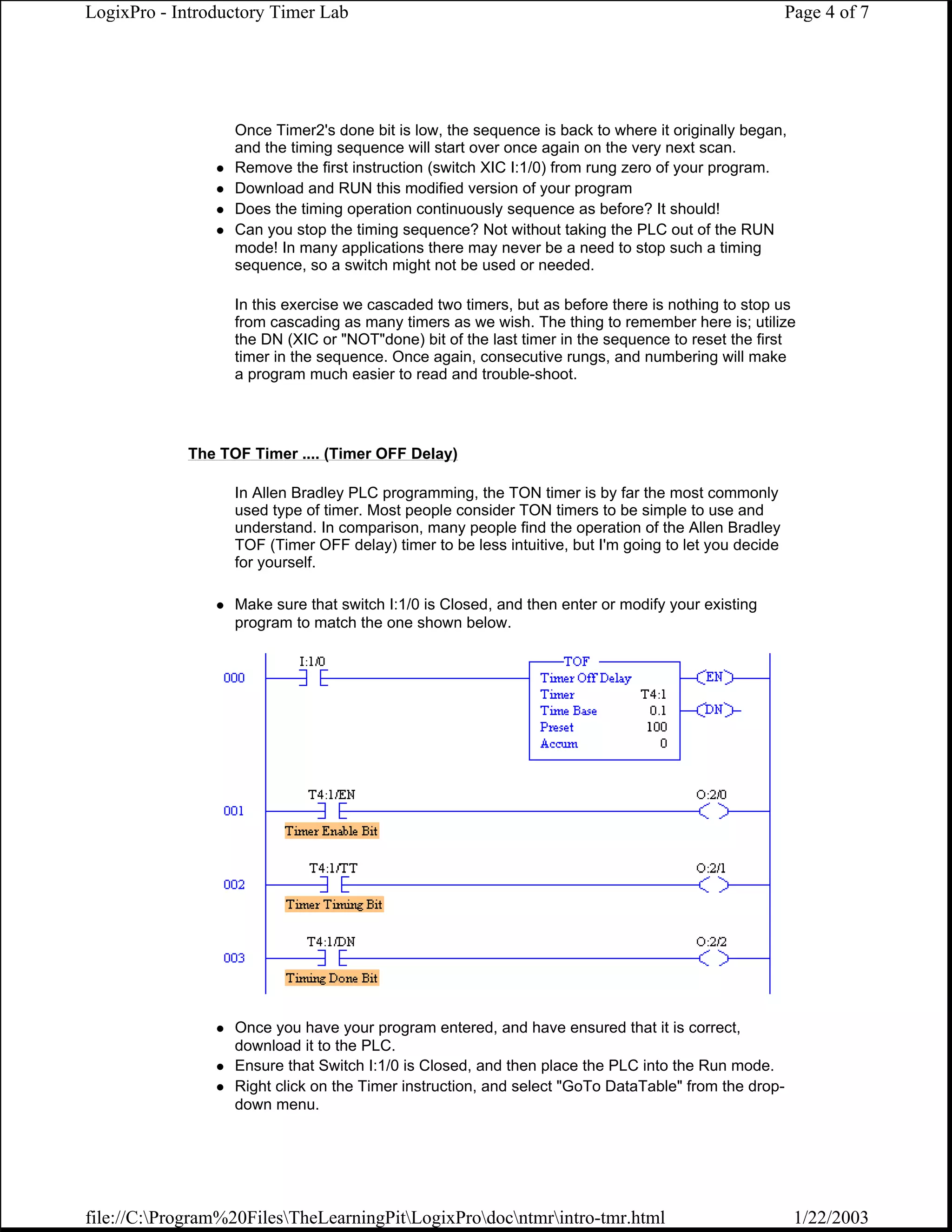 LogixPro - Introductory Timer Lab                                                                     Page 4 of 7




                  Once Timer2's done bit is low, the sequence is back to where it originally began,
                  and the timing sequence will start over once again on the very next scan.
                  Remove the first instruction (switch XIC I:1/0) from rung zero of your program.
                  Download and RUN this modified version of your program
                  Does the timing operation continuously sequence as before? It should!
                  Can you stop the timing sequence? Not without taking the PLC out of the RUN
                  mode! In many applications there may never be a need to stop such a timing
                  sequence, so a switch might not be used or needed.

                  In this exercise we cascaded two timers, but as before there is nothing to stop us
                  from cascading as many timers as we wish. The thing to remember here is; utilize
                  the DN (XIC or "NOT"done) bit of the last timer in the sequence to reset the first
                  timer in the sequence. Once again, consecutive rungs, and numbering will make
                  a program much easier to read and trouble-shoot.




            The TOF Timer .... (Timer OFF Delay)

                  In Allen Bradley PLC programming, the TON timer is by far the most commonly
                  used type of timer. Most people consider TON timers to be simple to use and
                  understand. In comparison, many people find the operation of the Allen Bradley
                  TOF (Timer OFF delay) timer to be less intuitive, but I'm going to let you decide
                  for yourself.

                  Make sure that switch I:1/0 is Closed, and then enter or modify your existing
                  program to match the one shown below.




                  Once you have your program entered, and have ensured that it is correct,
                  download it to the PLC.
                  Ensure that Switch I:1/0 is Closed, and then place the PLC into the Run mode.
                  Right click on the Timer instruction, and select "GoTo DataTable" from the drop-
                  down menu.




file://C:Program%20FilesTheLearningPitLogixProdocntmrintro-tmr.html                              1/22/2003
 