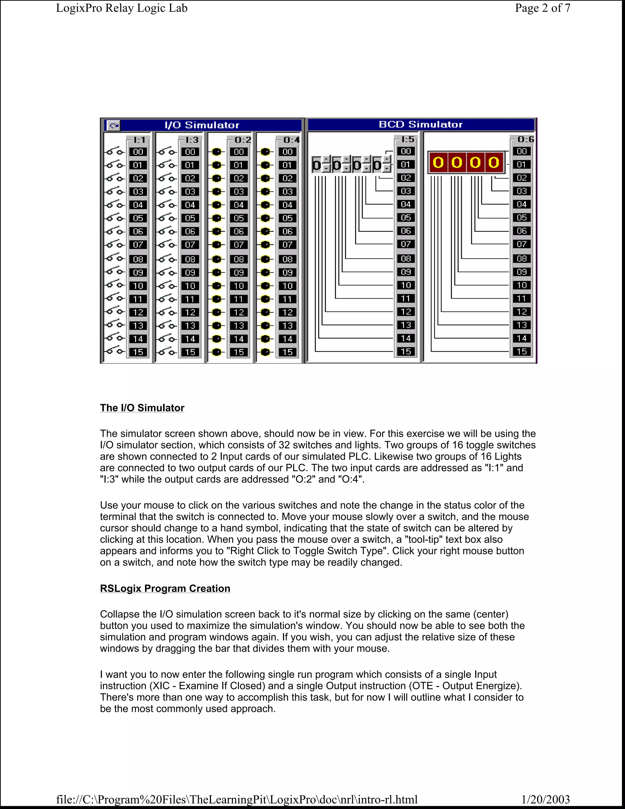 LogixPro Relay Logic Lab                                                                              Page 2 of 7




        The I/O Simulator

        The simulator screen shown above, should now be in view. For this exercise we will be using the
        I/O simulator section, which consists of 32 switches and lights. Two groups of 16 toggle switches
        are shown connected to 2 Input cards of our simulated PLC. Likewise two groups of 16 Lights
        are connected to two output cards of our PLC. The two input cards are addressed as "I:1" and
        "I:3" while the output cards are addressed "O:2" and "O:4".

        Use your mouse to click on the various switches and note the change in the status color of the
        terminal that the switch is connected to. Move your mouse slowly over a switch, and the mouse
        cursor should change to a hand symbol, indicating that the state of switch can be altered by
        clicking at this location. When you pass the mouse over a switch, a "tool-tip" text box also
        appears and informs you to "Right Click to Toggle Switch Type". Click your right mouse button
        on a switch, and note how the switch type may be readily changed.

        RSLogix Program Creation

        Collapse the I/O simulation screen back to it's normal size by clicking on the same (center)
        button you used to maximize the simulation's window. You should now be able to see both the
        simulation and program windows again. If you wish, you can adjust the relative size of these
        windows by dragging the bar that divides them with your mouse.

        I want you to now enter the following single run program which consists of a single Input
        instruction (XIC - Examine If Closed) and a single Output instruction (OTE - Output Energize).
        There's more than one way to accomplish this task, but for now I will outline what I consider to
        be the most commonly used approach.




file://C:Program%20FilesTheLearningPitLogixProdocnrlintro-rl.html                                1/20/2003
 