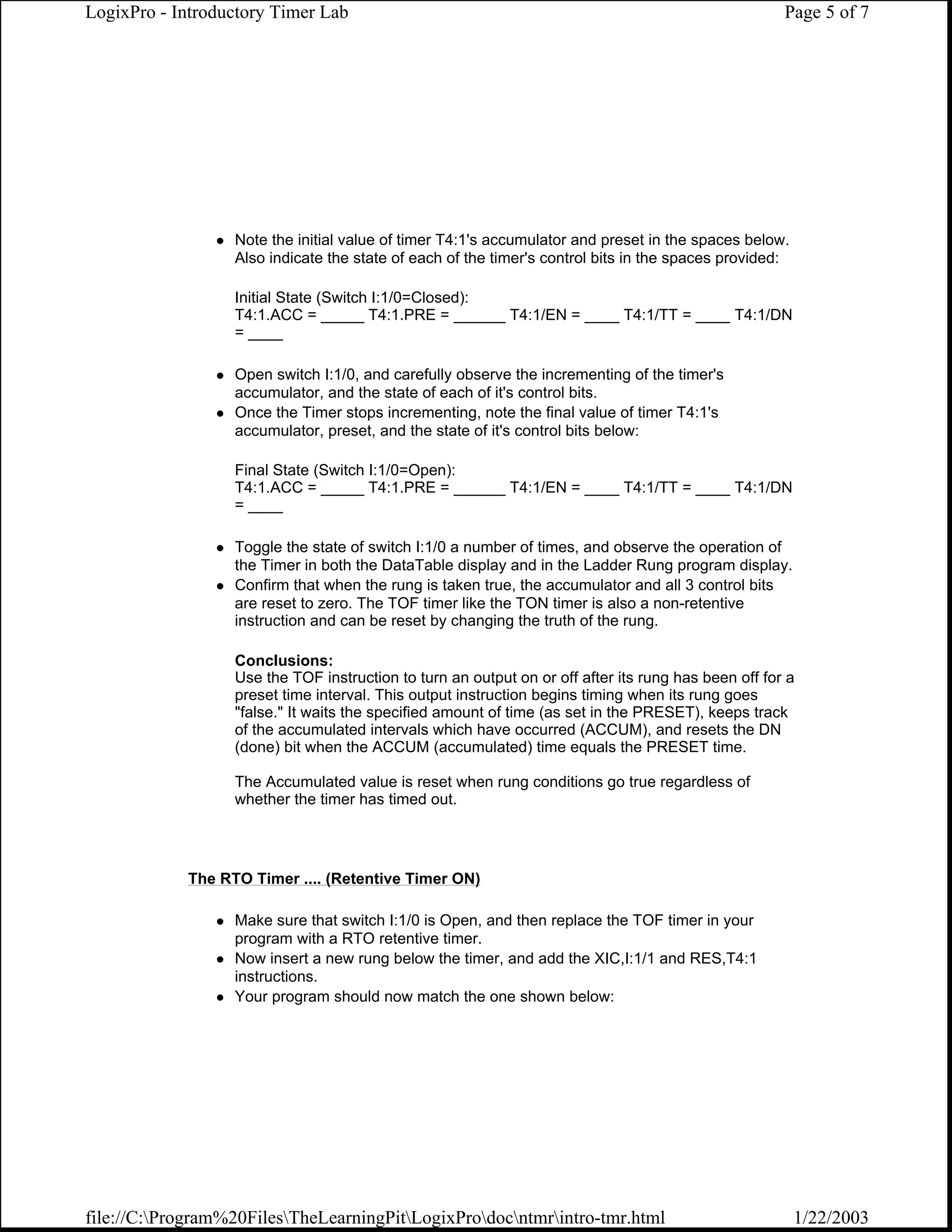 LogixPro - Introductory Timer Lab                                                                    Page 5 of 7




                  Note the initial value of timer T4:1's accumulator and preset in the spaces below.
                  Also indicate the state of each of the timer's control bits in the spaces provided:

                  Initial State (Switch I:1/0=Closed):
                  T4:1.ACC = _____ T4:1.PRE = ______ T4:1/EN = ____ T4:1/TT = ____ T4:1/DN
                  = ____

                  Open switch I:1/0, and carefully observe the incrementing of the timer's
                  accumulator, and the state of each of it's control bits.
                  Once the Timer stops incrementing, note the final value of timer T4:1's
                  accumulator, preset, and the state of it's control bits below:

                  Final State (Switch I:1/0=Open):
                  T4:1.ACC = _____ T4:1.PRE = ______ T4:1/EN = ____ T4:1/TT = ____ T4:1/DN
                  = ____

                  Toggle the state of switch I:1/0 a number of times, and observe the operation of
                  the Timer in both the DataTable display and in the Ladder Rung program display.
                  Confirm that when the rung is taken true, the accumulator and all 3 control bits
                  are reset to zero. The TOF timer like the TON timer is also a non-retentive
                  instruction and can be reset by changing the truth of the rung.

                  Conclusions:
                  Use the TOF instruction to turn an output on or off after its rung has been off for a
                  preset time interval. This output instruction begins timing when its rung goes
                  "false." It waits the specified amount of time (as set in the PRESET), keeps track
                  of the accumulated intervals which have occurred (ACCUM), and resets the DN
                  (done) bit when the ACCUM (accumulated) time equals the PRESET time.

                  The Accumulated value is reset when rung conditions go true regardless of
                  whether the timer has timed out.




            The RTO Timer .... (Retentive Timer ON)

                  Make sure that switch I:1/0 is Open, and then replace the TOF timer in your
                  program with a RTO retentive timer.
                  Now insert a new rung below the timer, and add the XIC,I:1/1 and RES,T4:1
                  instructions.
                  Your program should now match the one shown below:




file://C:Program%20FilesTheLearningPitLogixProdocntmrintro-tmr.html                               1/22/2003
 