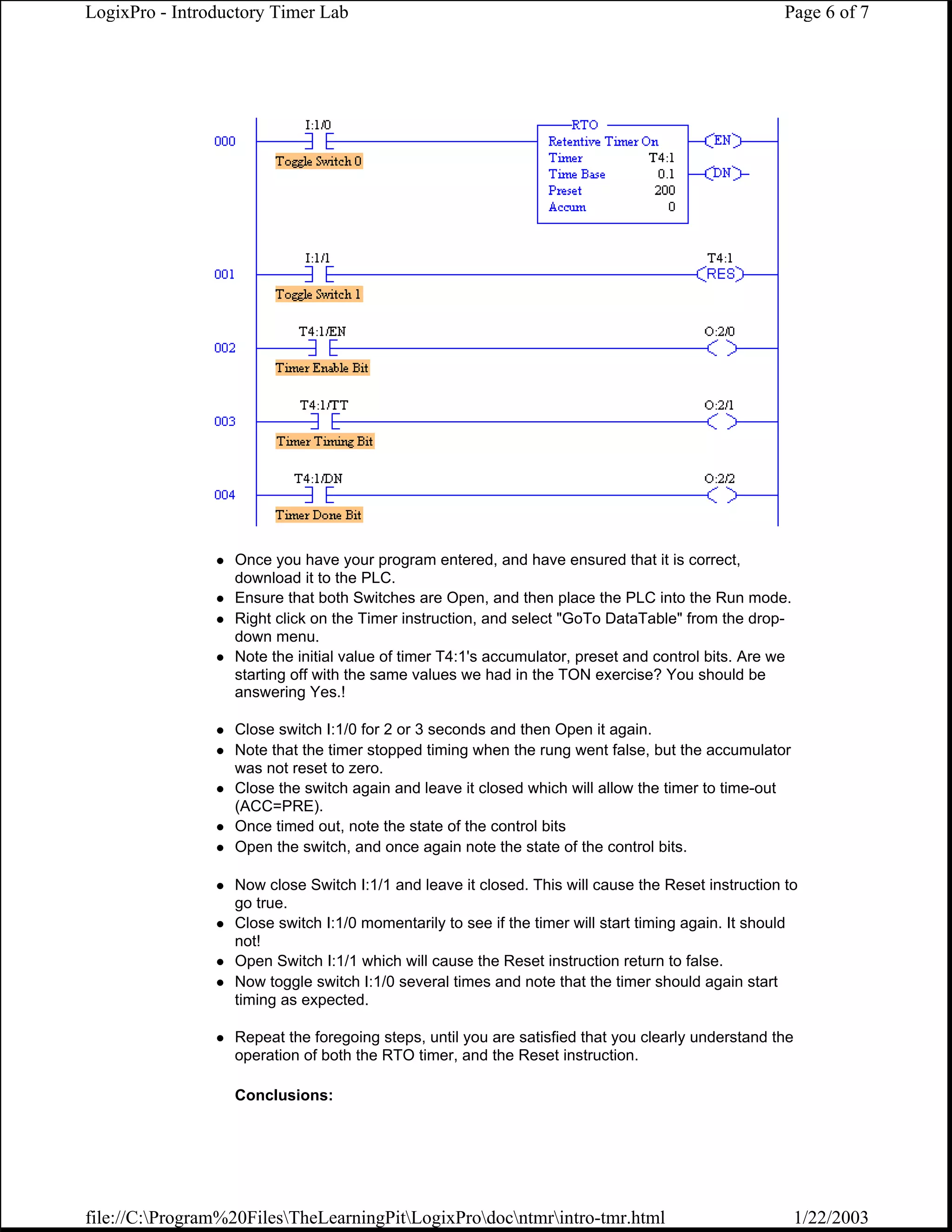 LogixPro - Introductory Timer Lab                                                                    Page 6 of 7




                  Once you have your program entered, and have ensured that it is correct,
                  download it to the PLC.
                  Ensure that both Switches are Open, and then place the PLC into the Run mode.
                  Right click on the Timer instruction, and select "GoTo DataTable" from the drop-
                  down menu.
                  Note the initial value of timer T4:1's accumulator, preset and control bits. Are we
                  starting off with the same values we had in the TON exercise? You should be
                  answering Yes.!

                  Close switch I:1/0 for 2 or 3 seconds and then Open it again.
                  Note that the timer stopped timing when the rung went false, but the accumulator
                  was not reset to zero.
                  Close the switch again and leave it closed which will allow the timer to time-out
                  (ACC=PRE).
                  Once timed out, note the state of the control bits
                  Open the switch, and once again note the state of the control bits.

                  Now close Switch I:1/1 and leave it closed. This will cause the Reset instruction to
                  go true.
                  Close switch I:1/0 momentarily to see if the timer will start timing again. It should
                  not!
                  Open Switch I:1/1 which will cause the Reset instruction return to false.
                  Now toggle switch I:1/0 several times and note that the timer should again start
                  timing as expected.

                  Repeat the foregoing steps, until you are satisfied that you clearly understand the
                  operation of both the RTO timer, and the Reset instruction.

                  Conclusions:




file://C:Program%20FilesTheLearningPitLogixProdocntmrintro-tmr.html                               1/22/2003
 