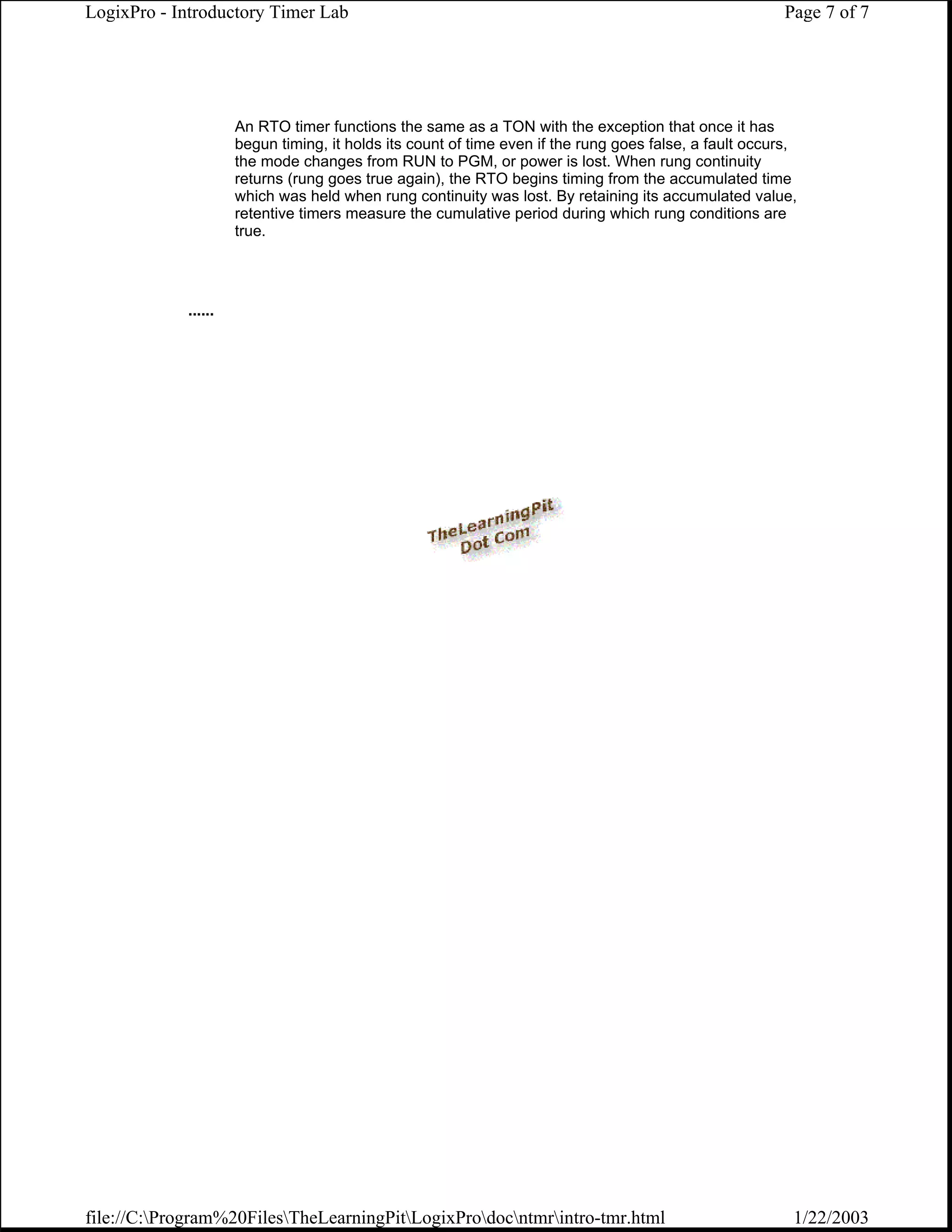LogixPro - Introductory Timer Lab                                                                       Page 7 of 7




                     An RTO timer functions the same as a TON with the exception that once it has
                     begun timing, it holds its count of time even if the rung goes false, a fault occurs,
                     the mode changes from RUN to PGM, or power is lost. When rung continuity
                     returns (rung goes true again), the RTO begins timing from the accumulated time
                     which was held when rung continuity was lost. By retaining its accumulated value,
                     retentive timers measure the cumulative period during which rung conditions are
                     true.




            ......




file://C:Program%20FilesTheLearningPitLogixProdocntmrintro-tmr.html                                1/22/2003
 