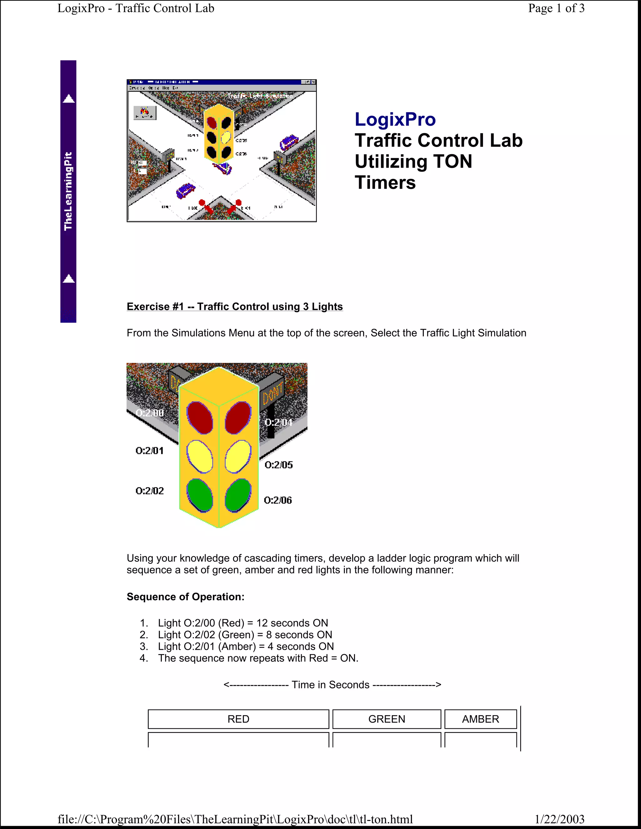 LogixPro - Traffic Control Lab                                                                         Page 1 of 3




                                                                  LogixPro
                                                                  Traffic Control Lab
                                                                  Utilizing TON
                                                                  Timers




             Exercise #1 -- Traffic Control using 3 Lights

             From the Simulations Menu at the top of the screen, Select the Traffic Light Simulation




             Using your knowledge of cascading timers, develop a ladder logic program which will
             sequence a set of green, amber and red lights in the following manner:

             Sequence of Operation:

               1.   Light O:2/00 (Red) = 12 seconds ON
               2.   Light O:2/02 (Green) = 8 seconds ON
               3.   Light O:2/01 (Amber) = 4 seconds ON
               4.   The sequence now repeats with Red = ON.

                                  <----------------- Time in Seconds ------------------>


                                   RED                               GREEN                 AMBER




file://C:Program%20FilesTheLearningPitLogixProdoctltl-ton.html                                    1/22/2003
 