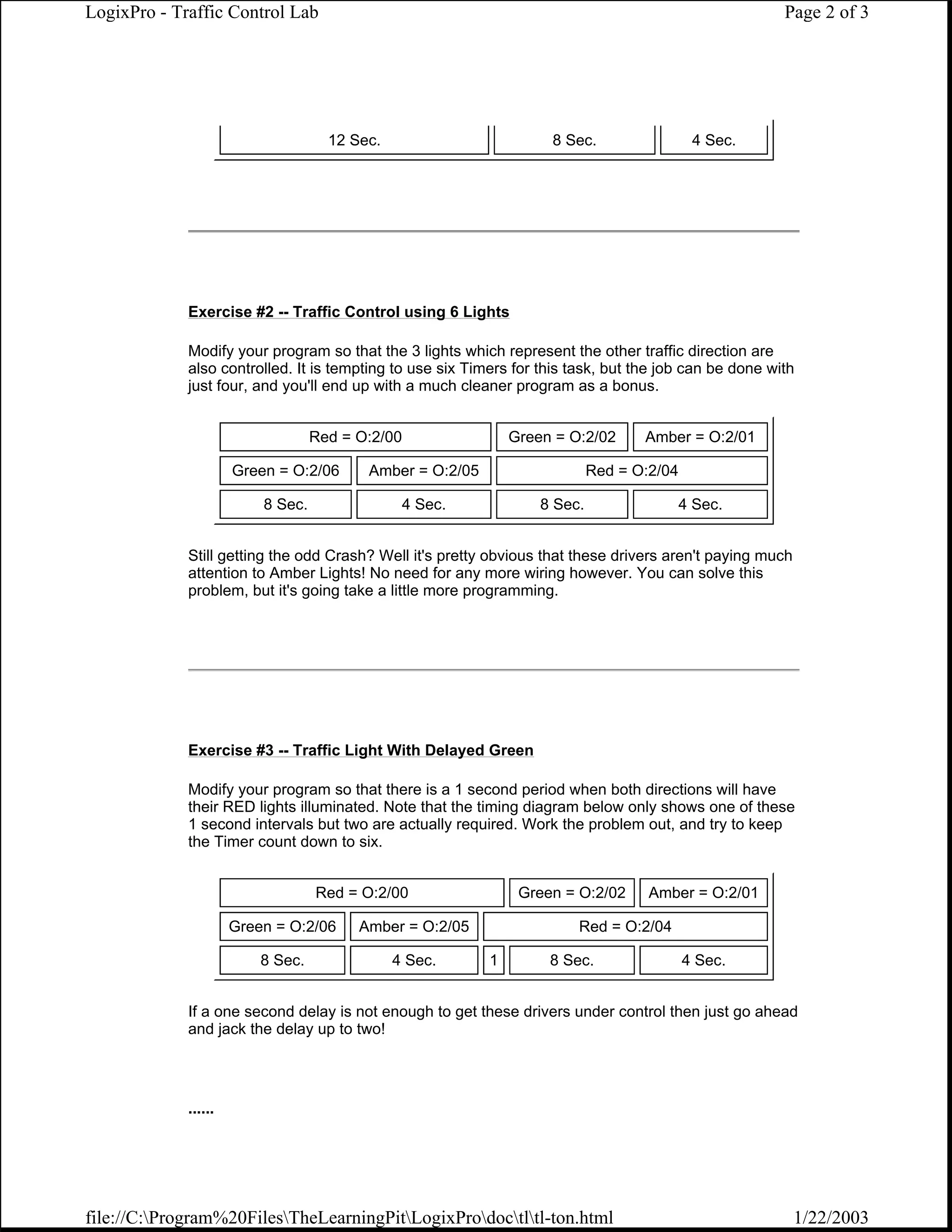 LogixPro - Traffic Control Lab                                                                          Page 2 of 3




                                     12 Sec.                        8 Sec.                  4 Sec.




             Exercise #2 -- Traffic Control using 6 Lights

             Modify your program so that the 3 lights which represent the other traffic direction are
             also controlled. It is tempting to use six Timers for this task, but the job can be done with
             just four, and you'll end up with a much cleaner program as a bonus.


                                   Red = O:2/00                Green = O:2/02      Amber = O:2/01

                      Green = O:2/06      Amber = O:2/05                    Red = O:2/04

                          8 Sec.                4 Sec.             8 Sec.               4 Sec.


             Still getting the odd Crash? Well it's pretty obvious that these drivers aren't paying much
             attention to Amber Lights! No need for any more wiring however. You can solve this
             problem, but it's going take a little more programming.




             Exercise #3 -- Traffic Light With Delayed Green

             Modify your program so that there is a 1 second period when both directions will have
             their RED lights illuminated. Note that the timing diagram below only shows one of these
             1 second intervals but two are actually required. Work the problem out, and try to keep
             the Timer count down to six.


                                   Red = O:2/00                 Green = O:2/02      Amber = O:2/01

                      Green = O:2/06     Amber = O:2/05                 Red = O:2/04

                          8 Sec.               4 Sec.      1        8 Sec.                 4 Sec.


             If a one second delay is not enough to get these drivers under control then just go ahead
             and jack the delay up to two!




             ......




file://C:Program%20FilesTheLearningPitLogixProdoctltl-ton.html                                       1/22/2003
 
