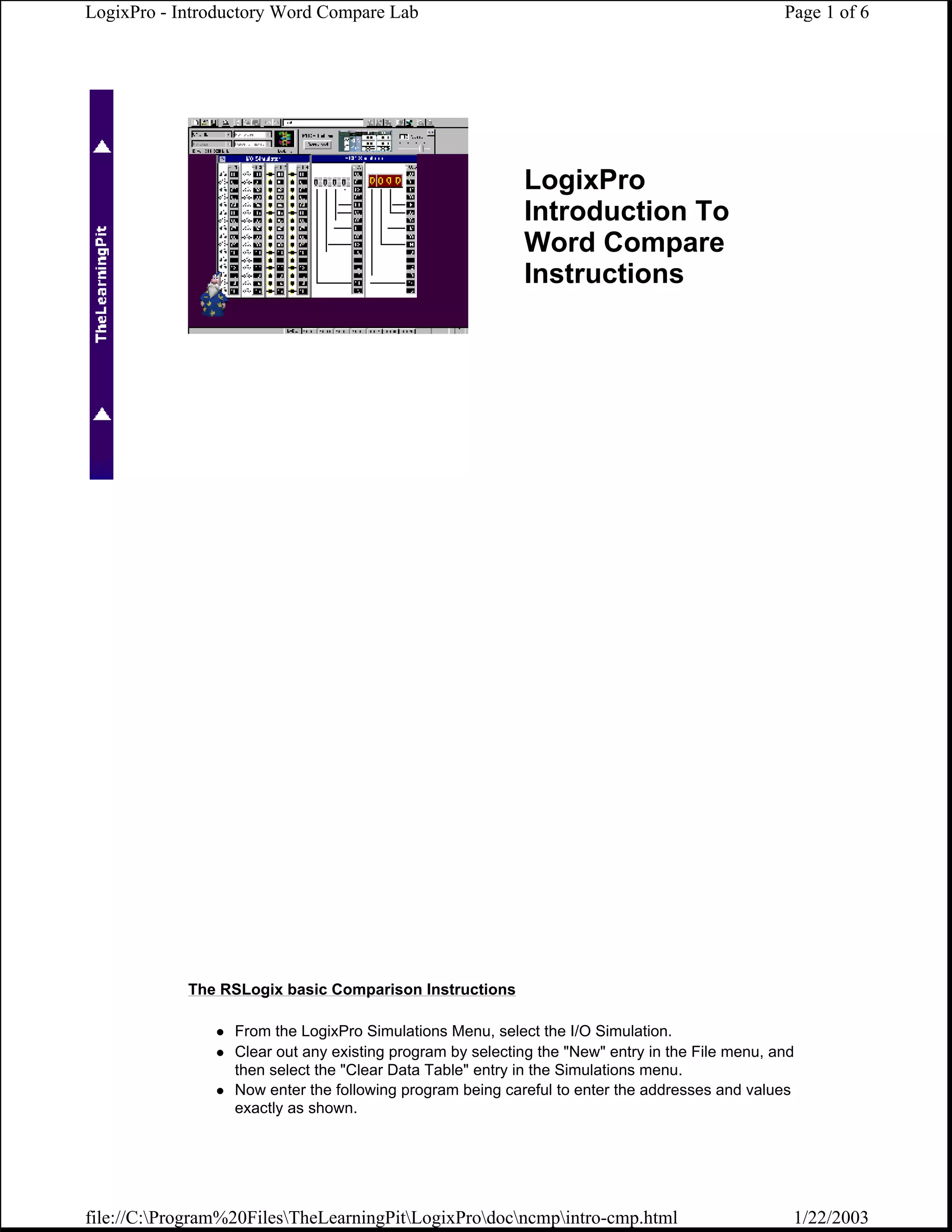 LogixPro - Introductory Word Compare Lab                                                         Page 1 of 6




                                                           LogixPro
                                                           Introduction To
                                                           Word Compare
                                                           Instructions




            The RSLogix basic Comparison Instructions

                  From the LogixPro Simulations Menu, select the I/O Simulation.
                  Clear out any existing program by selecting the "New" entry in the File menu, and
                  then select the "Clear Data Table" entry in the Simulations menu.
                  Now enter the following program being careful to enter the addresses and values
                  exactly as shown.




file://C:Program%20FilesTheLearningPitLogixProdocncmpintro-cmp.html                         1/22/2003
 