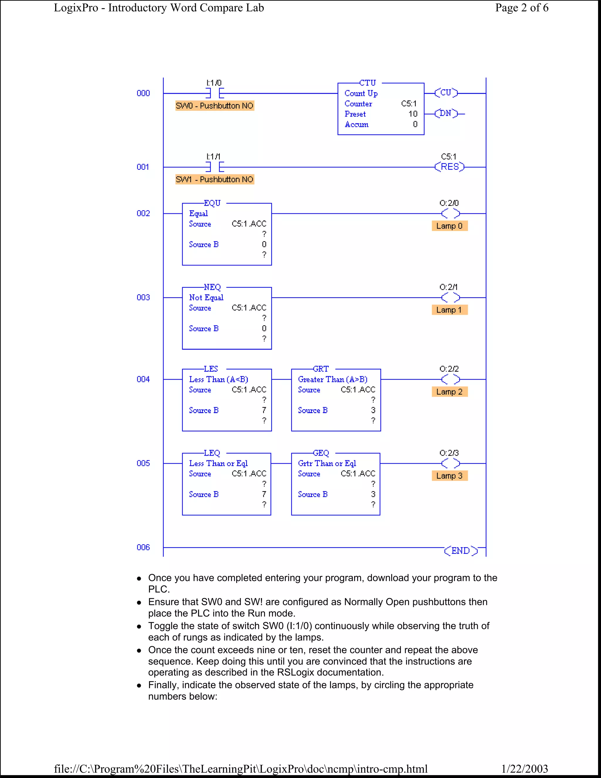 LogixPro - Introductory Word Compare Lab                                                         Page 2 of 6




                  Once you have completed entering your program, download your program to the
                  PLC.
                  Ensure that SW0 and SW! are configured as Normally Open pushbuttons then
                  place the PLC into the Run mode.
                  Toggle the state of switch SW0 (I:1/0) continuously while observing the truth of
                  each of rungs as indicated by the lamps.
                  Once the count exceeds nine or ten, reset the counter and repeat the above
                  sequence. Keep doing this until you are convinced that the instructions are
                  operating as described in the RSLogix documentation.
                  Finally, indicate the observed state of the lamps, by circling the appropriate
                  numbers below:




file://C:Program%20FilesTheLearningPitLogixProdocncmpintro-cmp.html                            1/22/2003
 