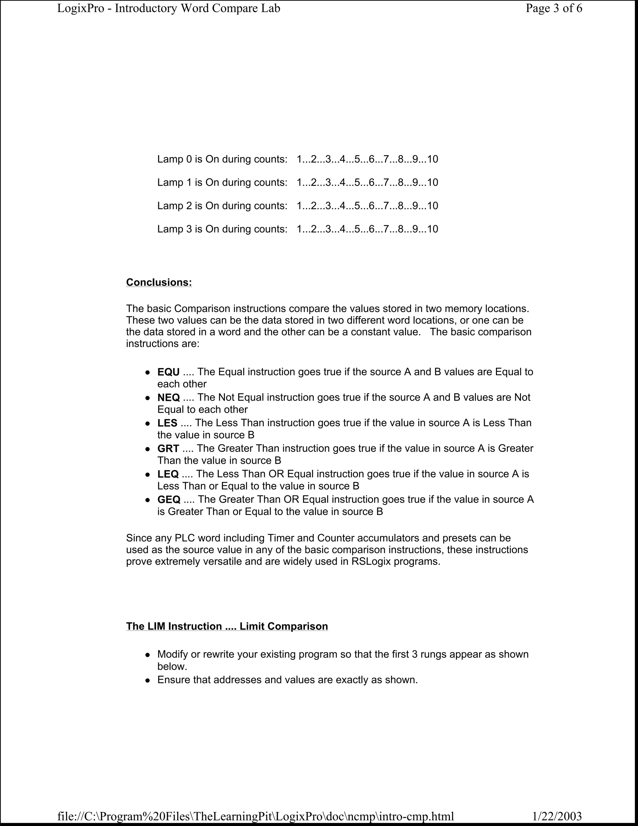 LogixPro - Introductory Word Compare Lab                                                           Page 3 of 6




                  Lamp 0 is On during counts: 1...2...3...4...5...6...7...8...9...10

                  Lamp 1 is On during counts: 1...2...3...4...5...6...7...8...9...10

                  Lamp 2 is On during counts: 1...2...3...4...5...6...7...8...9...10

                  Lamp 3 is On during counts: 1...2...3...4...5...6...7...8...9...10




            Conclusions:

            The basic Comparison instructions compare the values stored in two memory locations.
            These two values can be the data stored in two different word locations, or one can be
            the data stored in a word and the other can be a constant value. The basic comparison
            instructions are:

                  EQU .... The Equal instruction goes true if the source A and B values are Equal to
                  each other
                  NEQ .... The Not Equal instruction goes true if the source A and B values are Not
                  Equal to each other
                  LES .... The Less Than instruction goes true if the value in source A is Less Than
                  the value in source B
                  GRT .... The Greater Than instruction goes true if the value in source A is Greater
                  Than the value in source B
                  LEQ .... The Less Than OR Equal instruction goes true if the value in source A is
                  Less Than or Equal to the value in source B
                  GEQ .... The Greater Than OR Equal instruction goes true if the value in source A
                  is Greater Than or Equal to the value in source B

            Since any PLC word including Timer and Counter accumulators and presets can be
            used as the source value in any of the basic comparison instructions, these instructions
            prove extremely versatile and are widely used in RSLogix programs.




            The LIM Instruction .... Limit Comparison

                  Modify or rewrite your existing program so that the first 3 rungs appear as shown
                  below.
                  Ensure that addresses and values are exactly as shown.




file://C:Program%20FilesTheLearningPitLogixProdocncmpintro-cmp.html                              1/22/2003
 