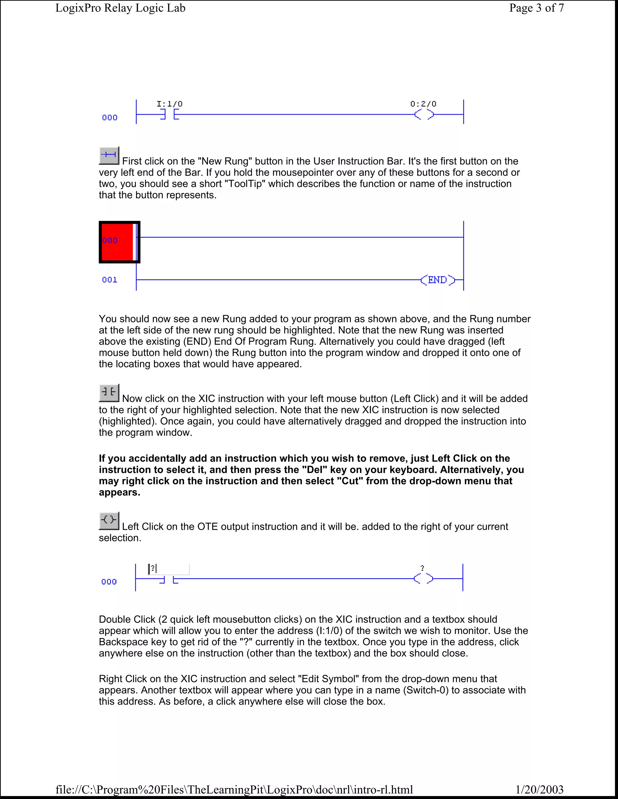 LogixPro Relay Logic Lab                                                                                   Page 3 of 7




              First click on the "New Rung" button in the User Instruction Bar. It's the first button on the
        very left end of the Bar. If you hold the mousepointer over any of these buttons for a second or
        two, you should see a short "ToolTip" which describes the function or name of the instruction
        that the button represents.




        You should now see a new Rung added to your program as shown above, and the Rung number
        at the left side of the new rung should be highlighted. Note that the new Rung was inserted
        above the existing (END) End Of Program Rung. Alternatively you could have dragged (left
        mouse button held down) the Rung button into the program window and dropped it onto one of
        the locating boxes that would have appeared.


              Now click on the XIC instruction with your left mouse button (Left Click) and it will be added
        to the right of your highlighted selection. Note that the new XIC instruction is now selected
        (highlighted). Once again, you could have alternatively dragged and dropped the instruction into
        the program window.

        If you accidentally add an instruction which you wish to remove, just Left Click on the
        instruction to select it, and then press the "Del" key on your keyboard. Alternatively, you
        may right click on the instruction and then select "Cut" from the drop-down menu that
        appears.


             Left Click on the OTE output instruction and it will be. added to the right of your current
        selection.




        Double Click (2 quick left mousebutton clicks) on the XIC instruction and a textbox should
        appear which will allow you to enter the address (I:1/0) of the switch we wish to monitor. Use the
        Backspace key to get rid of the "?" currently in the textbox. Once you type in the address, click
        anywhere else on the instruction (other than the textbox) and the box should close.

        Right Click on the XIC instruction and select "Edit Symbol" from the drop-down menu that
        appears. Another textbox will appear where you can type in a name (Switch-0) to associate with
        this address. As before, a click anywhere else will close the box.




file://C:Program%20FilesTheLearningPitLogixProdocnrlintro-rl.html                                     1/20/2003
 