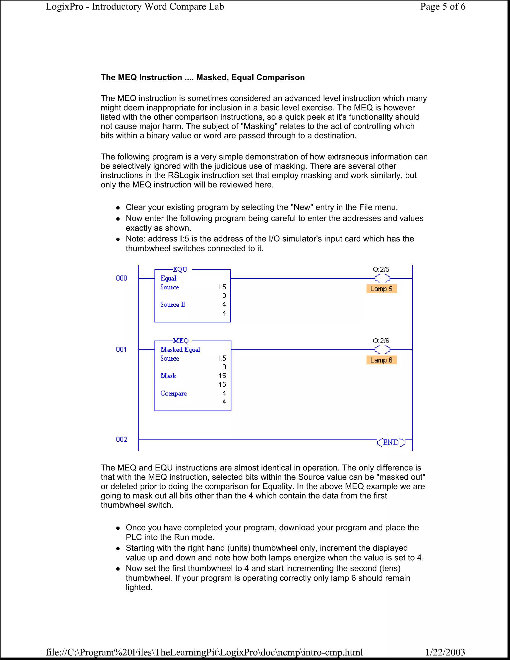LogixPro - Introductory Word Compare Lab                                                             Page 5 of 6




            The MEQ Instruction .... Masked, Equal Comparison

            The MEQ instruction is sometimes considered an advanced level instruction which many
            might deem inappropriate for inclusion in a basic level exercise. The MEQ is however
            listed with the other comparison instructions, so a quick peek at it's functionality should
            not cause major harm. The subject of "Masking" relates to the act of controlling which
            bits within a binary value or word are passed through to a destination.

            The following program is a very simple demonstration of how extraneous information can
            be selectively ignored with the judicious use of masking. There are several other
            instructions in the RSLogix instruction set that employ masking and work similarly, but
            only the MEQ instruction will be reviewed here.

                  Clear your existing program by selecting the "New" entry in the File menu.
                  Now enter the following program being careful to enter the addresses and values
                  exactly as shown.
                  Note: address I:5 is the address of the I/O simulator's input card which has the
                  thumbwheel switches connected to it.




            The MEQ and EQU instructions are almost identical in operation. The only difference is
            that with the MEQ instruction, selected bits within the Source value can be "masked out"
            or deleted prior to doing the comparison for Equality. In the above MEQ example we are
            going to mask out all bits other than the 4 which contain the data from the first
            thumbwheel switch.

                  Once you have completed your program, download your program and place the
                  PLC into the Run mode.
                  Starting with the right hand (units) thumbwheel only, increment the displayed
                  value up and down and note how both lamps energize when the value is set to 4.
                  Now set the first thumbwheel to 4 and start incrementing the second (tens)
                  thumbwheel. If your program is operating correctly only lamp 6 should remain
                  lighted.




file://C:Program%20FilesTheLearningPitLogixProdocncmpintro-cmp.html                             1/22/2003
 