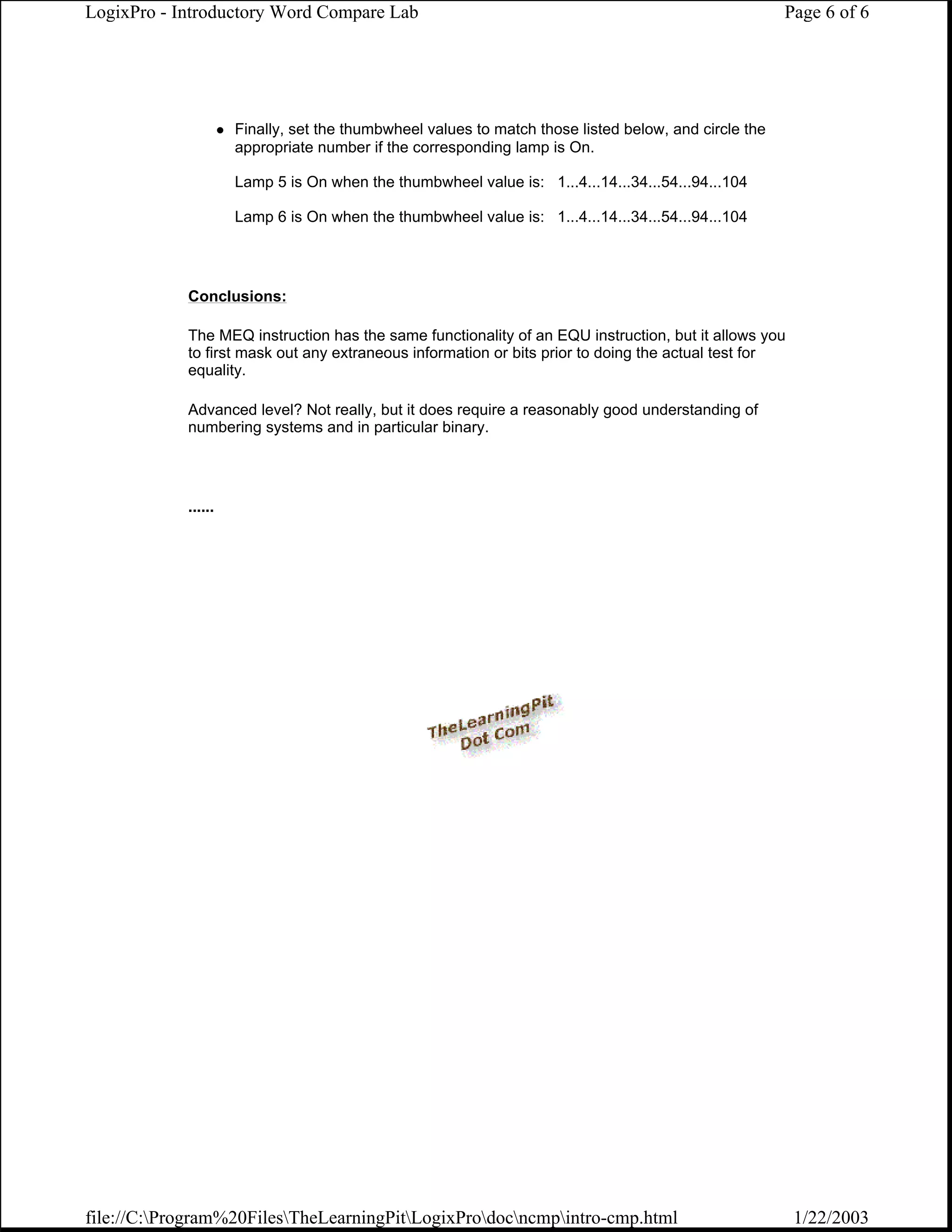 LogixPro - Introductory Word Compare Lab                                                              Page 6 of 6




                     Finally, set the thumbwheel values to match those listed below, and circle the
                     appropriate number if the corresponding lamp is On.

                     Lamp 5 is On when the thumbwheel value is: 1...4...14...34...54...94...104

                     Lamp 6 is On when the thumbwheel value is: 1...4...14...34...54...94...104




            Conclusions:

            The MEQ instruction has the same functionality of an EQU instruction, but it allows you
            to first mask out any extraneous information or bits prior to doing the actual test for
            equality.

            Advanced level? Not really, but it does require a reasonably good understanding of
            numbering systems and in particular binary.




            ......




file://C:Program%20FilesTheLearningPitLogixProdocncmpintro-cmp.html                              1/22/2003
 