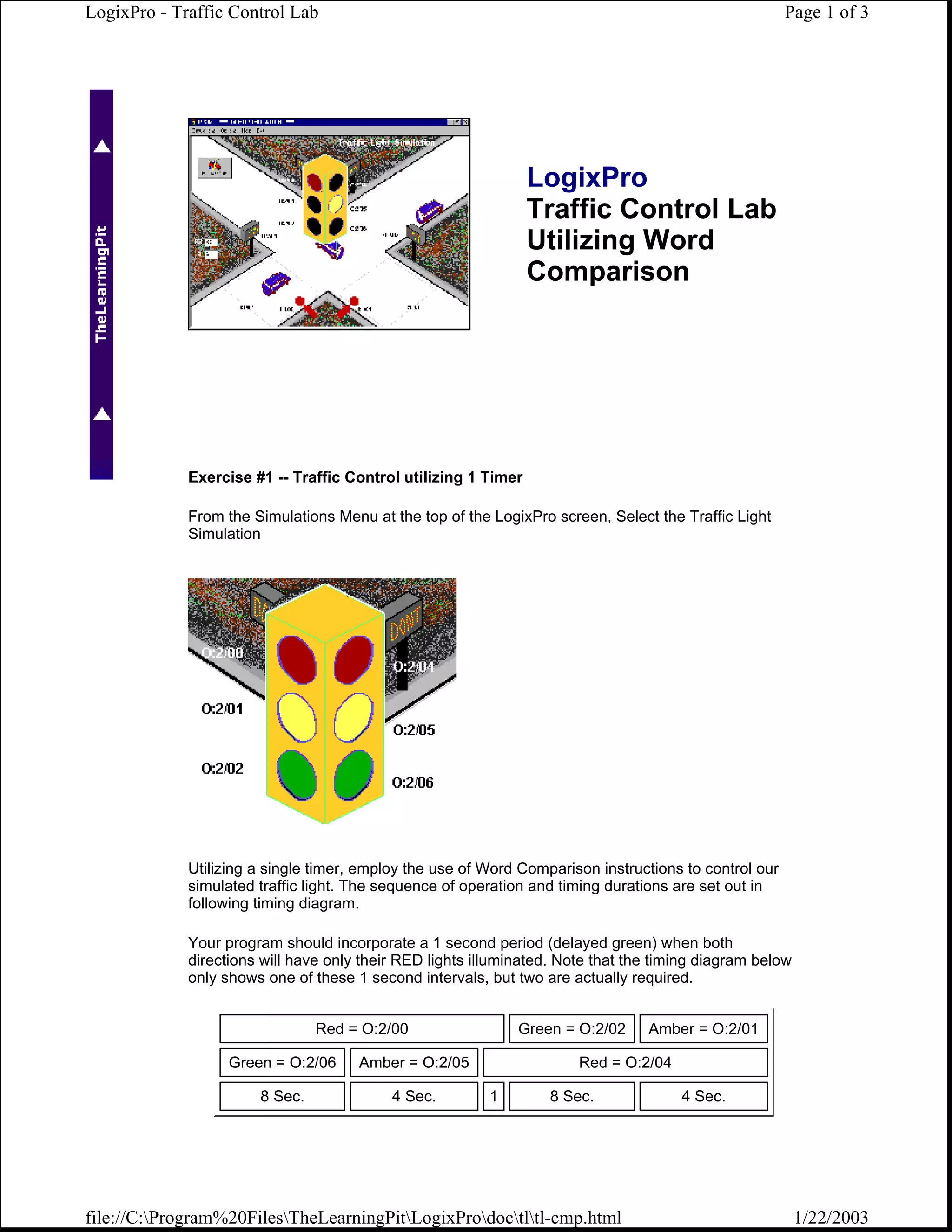 LogixPro - Traffic Control Lab                                                                         Page 1 of 3




                                                                LogixPro
                                                                Traffic Control Lab
                                                                Utilizing Word
                                                                Comparison




             Exercise #1 -- Traffic Control utilizing 1 Timer

             From the Simulations Menu at the top of the LogixPro screen, Select the Traffic Light
             Simulation




             Utilizing a single timer, employ the use of Word Comparison instructions to control our
             simulated traffic light. The sequence of operation and timing durations are set out in
             following timing diagram.

             Your program should incorporate a 1 second period (delayed green) when both
             directions will have only their RED lights illuminated. Note that the timing diagram below
             only shows one of these 1 second intervals, but two are actually required.


                                Red = O:2/00                  Green = O:2/02     Amber = O:2/01

                   Green = O:2/06     Amber = O:2/05                   Red = O:2/04

                       8 Sec.              4 Sec.        1        8 Sec.              4 Sec.




file://C:Program%20FilesTheLearningPitLogixProdoctltl-cmp.html                                      1/22/2003
 