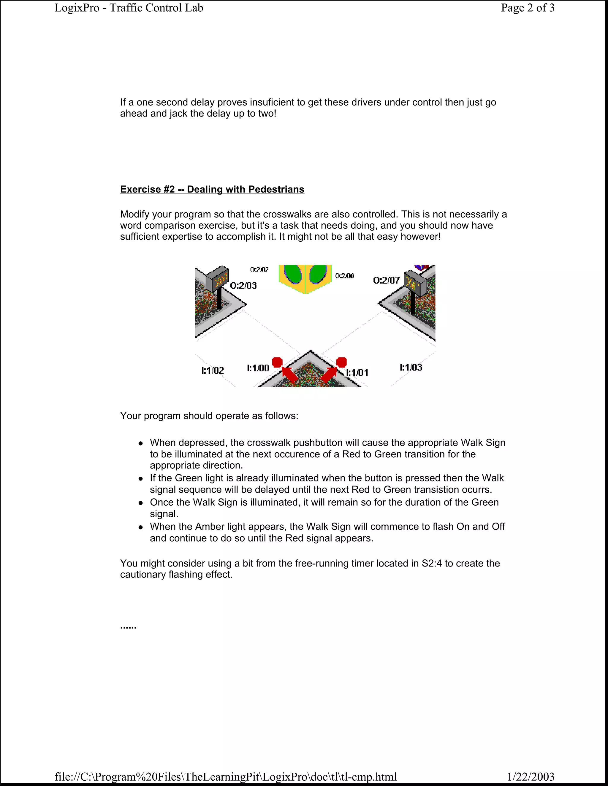 LogixPro - Traffic Control Lab                                                                          Page 2 of 3




             If a one second delay proves insuficient to get these drivers under control then just go
             ahead and jack the delay up to two!




             Exercise #2 -- Dealing with Pedestrians

             Modify your program so that the crosswalks are also controlled. This is not necessarily a
             word comparison exercise, but it's a task that needs doing, and you should now have
             sufficient expertise to accomplish it. It might not be all that easy however!




             Your program should operate as follows:

                      When depressed, the crosswalk pushbutton will cause the appropriate Walk Sign
                      to be illuminated at the next occurence of a Red to Green transition for the
                      appropriate direction.
                      If the Green light is already illuminated when the button is pressed then the Walk
                      signal sequence will be delayed until the next Red to Green transistion ocurrs.
                      Once the Walk Sign is illuminated, it will remain so for the duration of the Green
                      signal.
                      When the Amber light appears, the Walk Sign will commence to flash On and Off
                      and continue to do so until the Red signal appears.

             You might consider using a bit from the free-running timer located in S2:4 to create the
             cautionary flashing effect.




             ......




file://C:Program%20FilesTheLearningPitLogixProdoctltl-cmp.html                                       1/22/2003
 