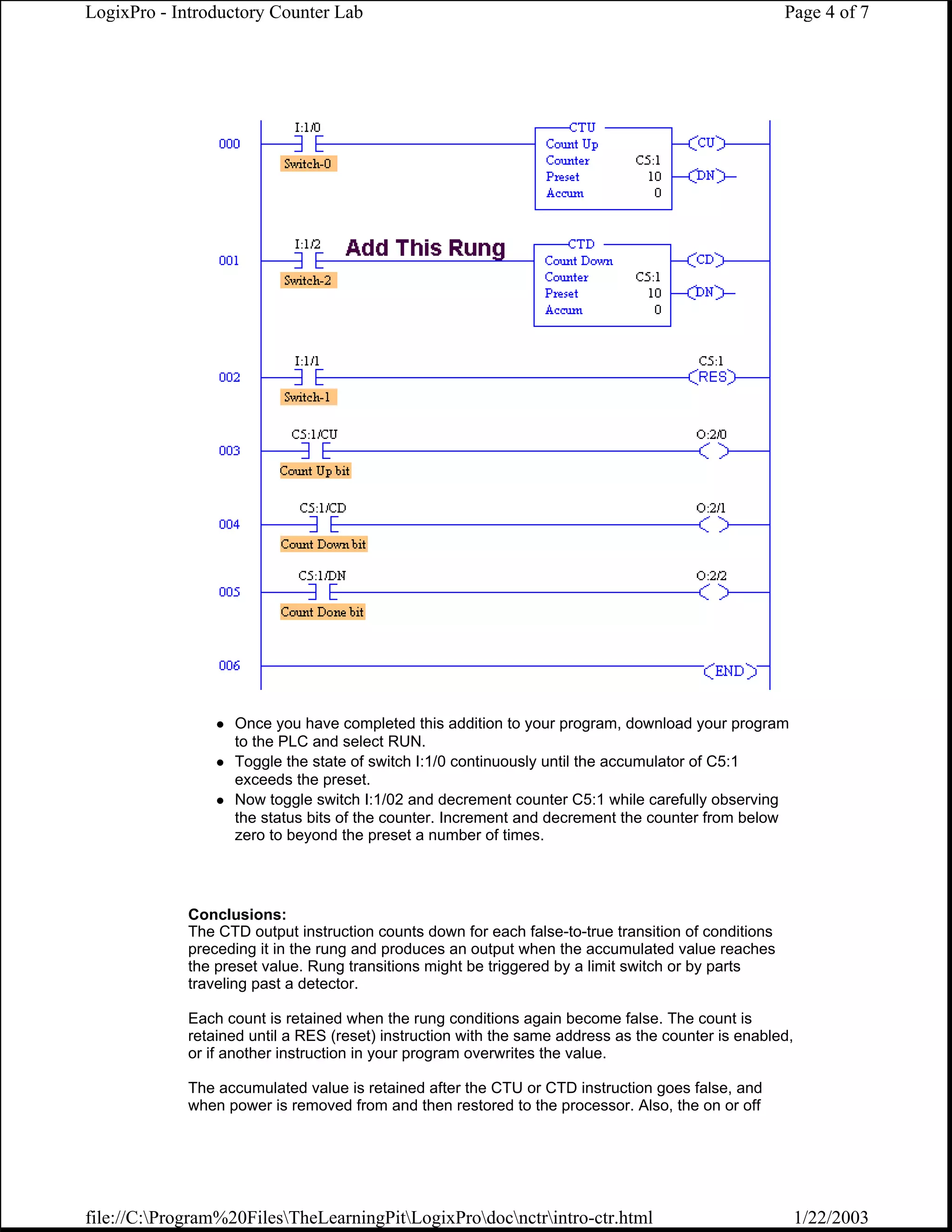 LogixPro - Introductory Counter Lab                                                                   Page 4 of 7




                   Once you have completed this addition to your program, download your program
                   to the PLC and select RUN.
                   Toggle the state of switch I:1/0 continuously until the accumulator of C5:1
                   exceeds the preset.
                   Now toggle switch I:1/02 and decrement counter C5:1 while carefully observing
                   the status bits of the counter. Increment and decrement the counter from below
                   zero to beyond the preset a number of times.




             Conclusions:
             The CTD output instruction counts down for each false-to-true transition of conditions
             preceding it in the rung and produces an output when the accumulated value reaches
             the preset value. Rung transitions might be triggered by a limit switch or by parts
             traveling past a detector.

             Each count is retained when the rung conditions again become false. The count is
             retained until a RES (reset) instruction with the same address as the counter is enabled,
             or if another instruction in your program overwrites the value.

             The accumulated value is retained after the CTU or CTD instruction goes false, and
             when power is removed from and then restored to the processor. Also, the on or off




file://C:Program%20FilesTheLearningPitLogixProdocnctrintro-ctr.html                                1/22/2003
 
