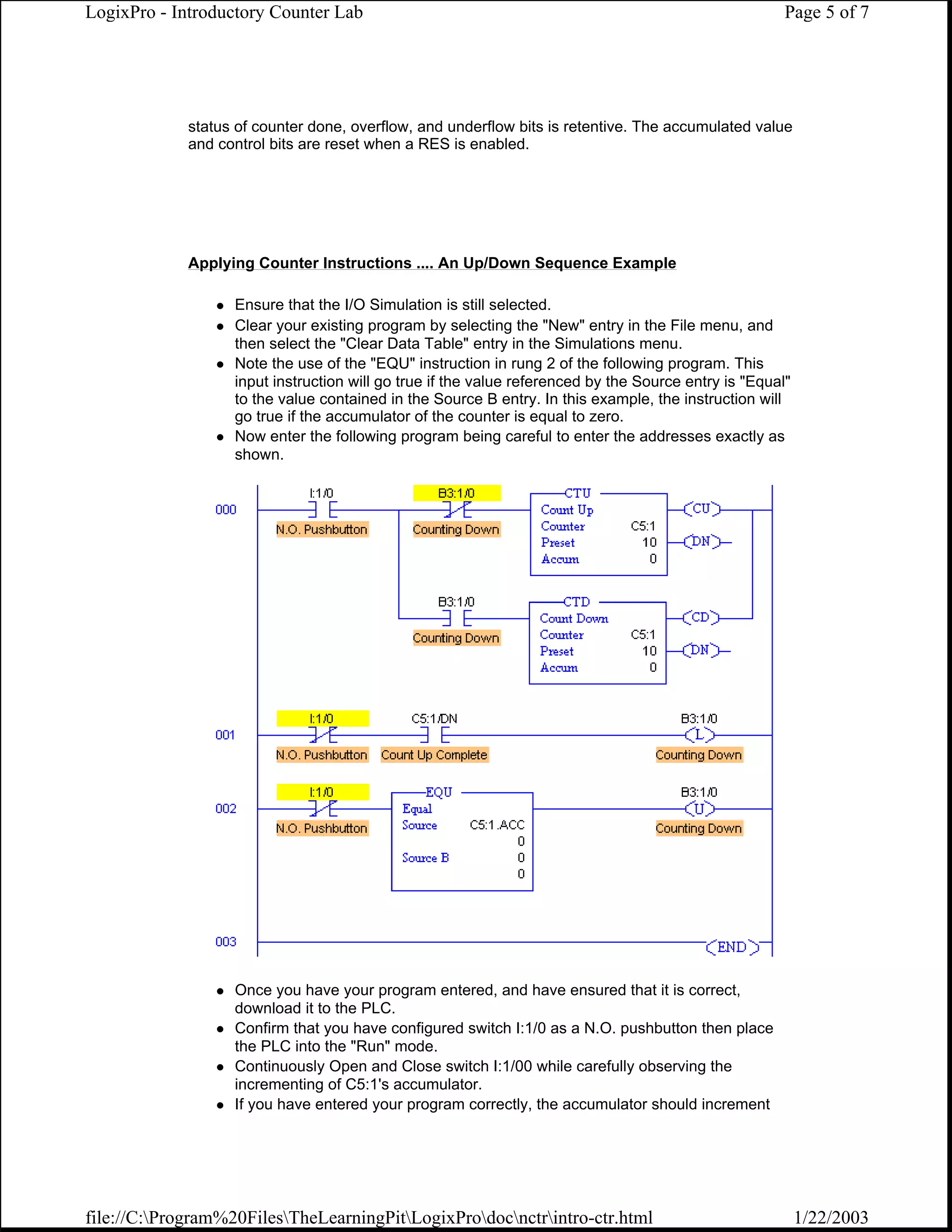 LogixPro - Introductory Counter Lab                                                                    Page 5 of 7




             status of counter done, overflow, and underflow bits is retentive. The accumulated value
             and control bits are reset when a RES is enabled.




             Applying Counter Instructions .... An Up/Down Sequence Example

                   Ensure that the I/O Simulation is still selected.
                   Clear your existing program by selecting the "New" entry in the File menu, and
                   then select the "Clear Data Table" entry in the Simulations menu.
                   Note the use of the "EQU" instruction in rung 2 of the following program. This
                   input instruction will go true if the value referenced by the Source entry is "Equal"
                   to the value contained in the Source B entry. In this example, the instruction will
                   go true if the accumulator of the counter is equal to zero.
                   Now enter the following program being careful to enter the addresses exactly as
                   shown.




                   Once you have your program entered, and have ensured that it is correct,
                   download it to the PLC.
                   Confirm that you have configured switch I:1/0 as a N.O. pushbutton then place
                   the PLC into the "Run" mode.
                   Continuously Open and Close switch I:1/00 while carefully observing the
                   incrementing of C5:1's accumulator.
                   If you have entered your program correctly, the accumulator should increment




file://C:Program%20FilesTheLearningPitLogixProdocnctrintro-ctr.html                                  1/22/2003
 