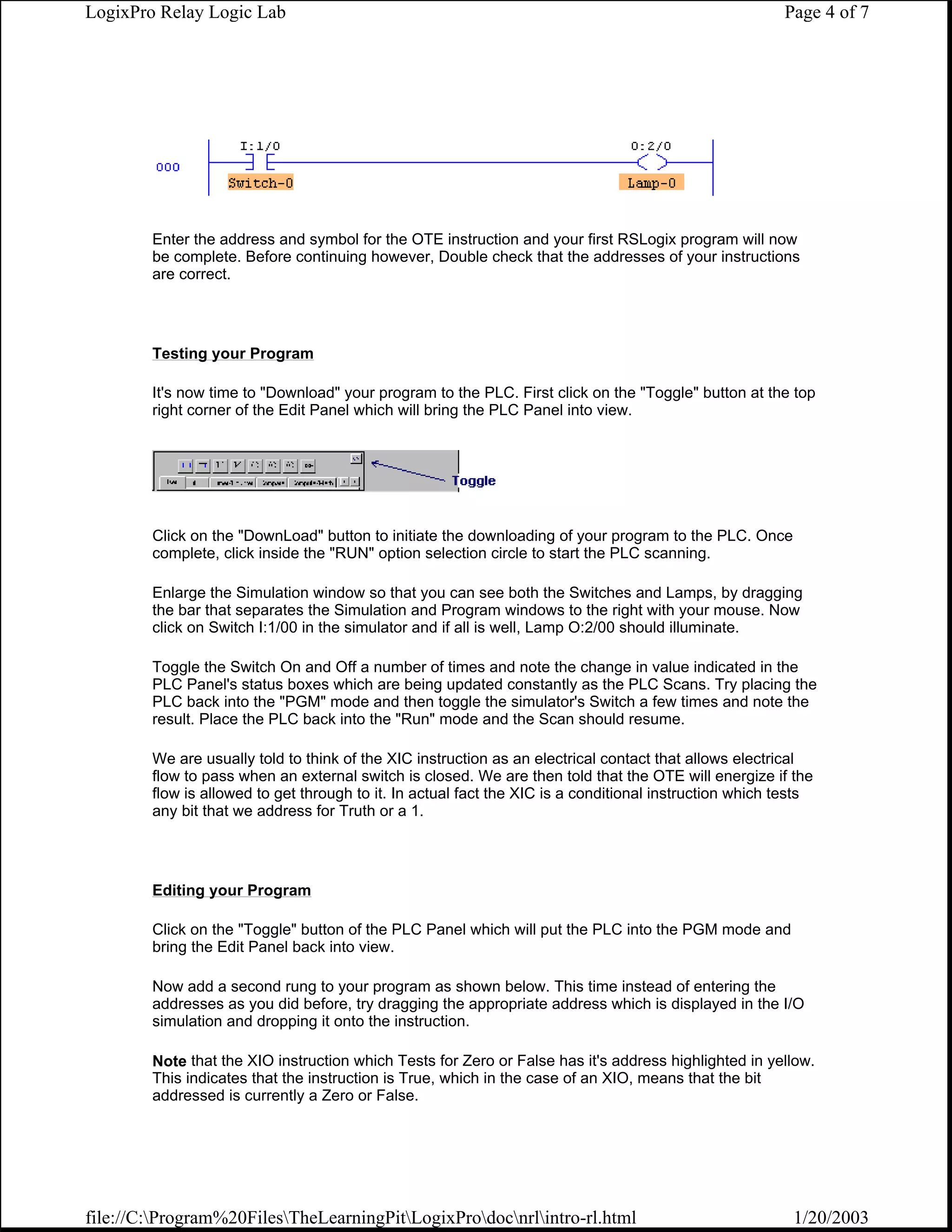 LogixPro Relay Logic Lab                                                                                Page 4 of 7




        Enter the address and symbol for the OTE instruction and your first RSLogix program will now
        be complete. Before continuing however, Double check that the addresses of your instructions
        are correct.




        Testing your Program

        It's now time to "Download" your program to the PLC. First click on the "Toggle" button at the top
        right corner of the Edit Panel which will bring the PLC Panel into view.




        Click on the "DownLoad" button to initiate the downloading of your program to the PLC. Once
        complete, click inside the "RUN" option selection circle to start the PLC scanning.

        Enlarge the Simulation window so that you can see both the Switches and Lamps, by dragging
        the bar that separates the Simulation and Program windows to the right with your mouse. Now
        click on Switch I:1/00 in the simulator and if all is well, Lamp O:2/00 should illuminate.

        Toggle the Switch On and Off a number of times and note the change in value indicated in the
        PLC Panel's status boxes which are being updated constantly as the PLC Scans. Try placing the
        PLC back into the "PGM" mode and then toggle the simulator's Switch a few times and note the
        result. Place the PLC back into the "Run" mode and the Scan should resume.

        We are usually told to think of the XIC instruction as an electrical contact that allows electrical
        flow to pass when an external switch is closed. We are then told that the OTE will energize if the
        flow is allowed to get through to it. In actual fact the XIC is a conditional instruction which tests
        any bit that we address for Truth or a 1.




        Editing your Program

        Click on the "Toggle" button of the PLC Panel which will put the PLC into the PGM mode and
        bring the Edit Panel back into view.

        Now add a second rung to your program as shown below. This time instead of entering the
        addresses as you did before, try dragging the appropriate address which is displayed in the I/O
        simulation and dropping it onto the instruction.

        Note that the XIO instruction which Tests for Zero or False has it's address highlighted in yellow.
        This indicates that the instruction is True, which in the case of an XIO, means that the bit
        addressed is currently a Zero or False.




file://C:Program%20FilesTheLearningPitLogixProdocnrlintro-rl.html                                  1/20/2003
 