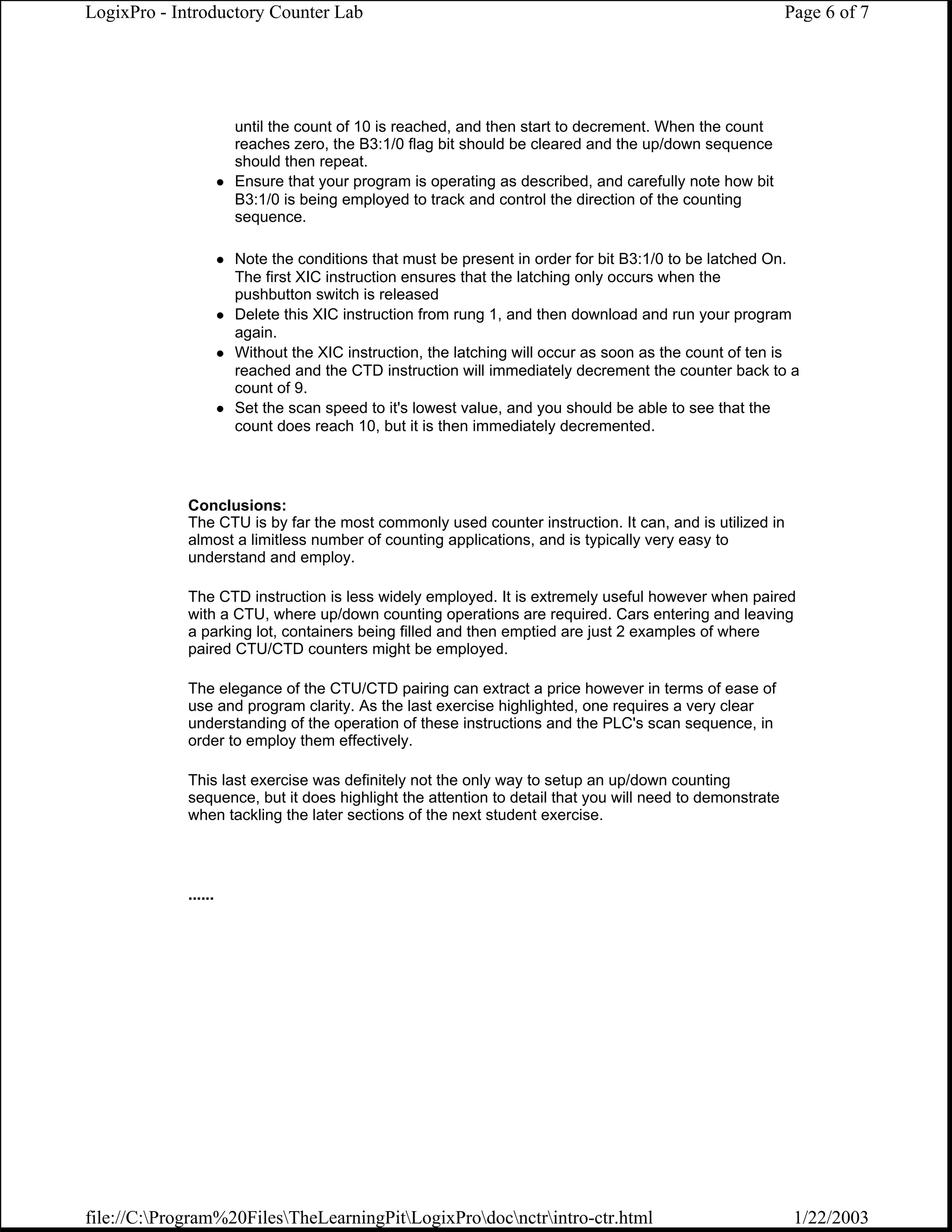 LogixPro - Introductory Counter Lab                                                                      Page 6 of 7




                      until the count of 10 is reached, and then start to decrement. When the count
                      reaches zero, the B3:1/0 flag bit should be cleared and the up/down sequence
                      should then repeat.
                      Ensure that your program is operating as described, and carefully note how bit
                      B3:1/0 is being employed to track and control the direction of the counting
                      sequence.

                      Note the conditions that must be present in order for bit B3:1/0 to be latched On.
                      The first XIC instruction ensures that the latching only occurs when the
                      pushbutton switch is released
                      Delete this XIC instruction from rung 1, and then download and run your program
                      again.
                      Without the XIC instruction, the latching will occur as soon as the count of ten is
                      reached and the CTD instruction will immediately decrement the counter back to a
                      count of 9.
                      Set the scan speed to it's lowest value, and you should be able to see that the
                      count does reach 10, but it is then immediately decremented.




             Conclusions:
             The CTU is by far the most commonly used counter instruction. It can, and is utilized in
             almost a limitless number of counting applications, and is typically very easy to
             understand and employ.

             The CTD instruction is less widely employed. It is extremely useful however when paired
             with a CTU, where up/down counting operations are required. Cars entering and leaving
             a parking lot, containers being filled and then emptied are just 2 examples of where
             paired CTU/CTD counters might be employed.

             The elegance of the CTU/CTD pairing can extract a price however in terms of ease of
             use and program clarity. As the last exercise highlighted, one requires a very clear
             understanding of the operation of these instructions and the PLC's scan sequence, in
             order to employ them effectively.

             This last exercise was definitely not the only way to setup an up/down counting
             sequence, but it does highlight the attention to detail that you will need to demonstrate
             when tackling the later sections of the next student exercise.




             ......




file://C:Program%20FilesTheLearningPitLogixProdocnctrintro-ctr.html                                 1/22/2003
 
