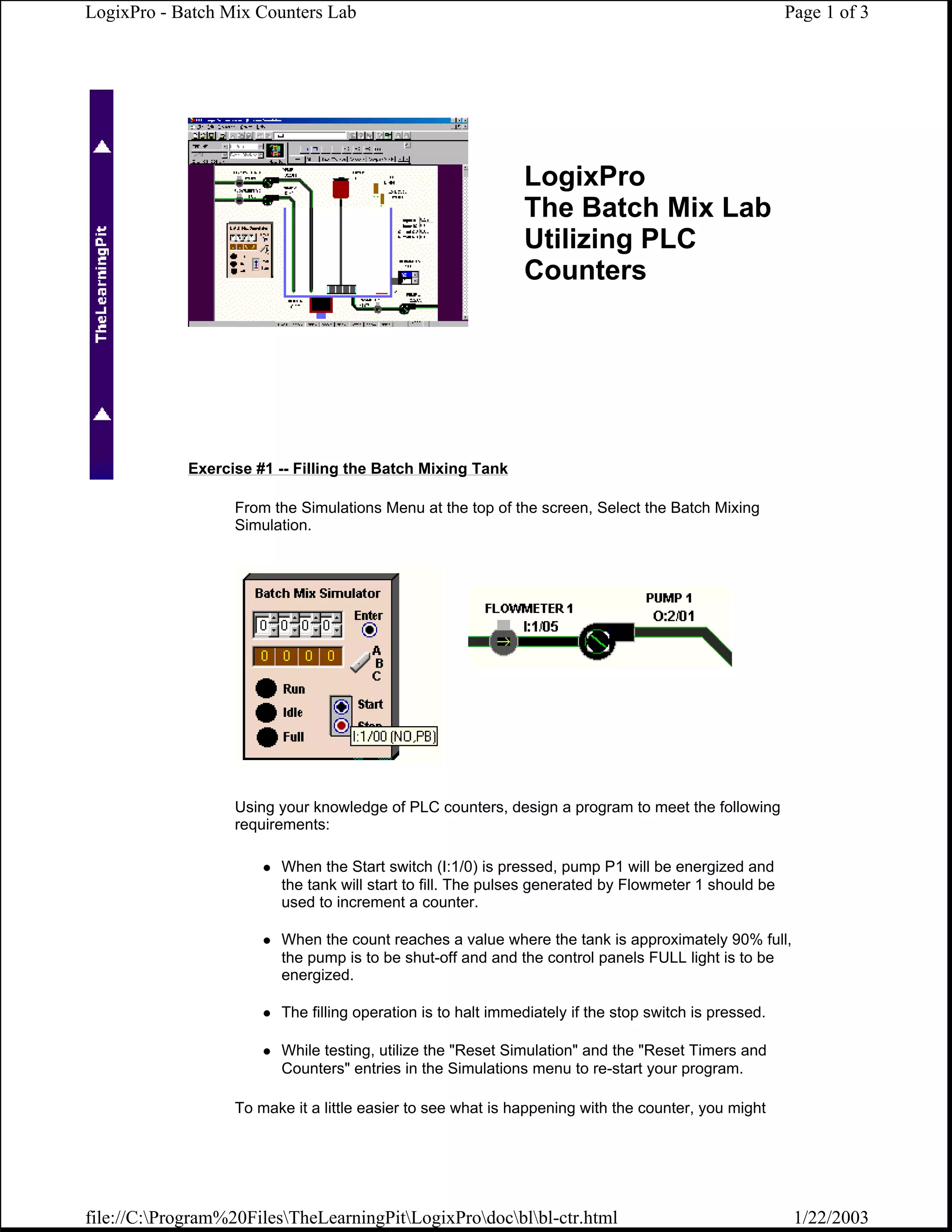LogixPro - Batch Mix Counters Lab                                                                      Page 1 of 3




                                                              LogixPro
                                                              The Batch Mix Lab
                                                              Utilizing PLC
                                                              Counters




             Exercise #1 -- Filling the Batch Mixing Tank

                   From the Simulations Menu at the top of the screen, Select the Batch Mixing
                   Simulation.




                   Using your knowledge of PLC counters, design a program to meet the following
                   requirements:

                         When the Start switch (I:1/0) is pressed, pump P1 will be energized and
                         the tank will start to fill. The pulses generated by Flowmeter 1 should be
                         used to increment a counter.

                         When the count reaches a value where the tank is approximately 90% full,
                         the pump is to be shut-off and and the control panels FULL light is to be
                         energized.

                         The filling operation is to halt immediately if the stop switch is pressed.

                         While testing, utilize the "Reset Simulation" and the "Reset Timers and
                         Counters" entries in the Simulations menu to re-start your program.

                   To make it a little easier to see what is happening with the counter, you might




file://C:Program%20FilesTheLearningPitLogixProdocblbl-ctr.html                                    1/22/2003
 