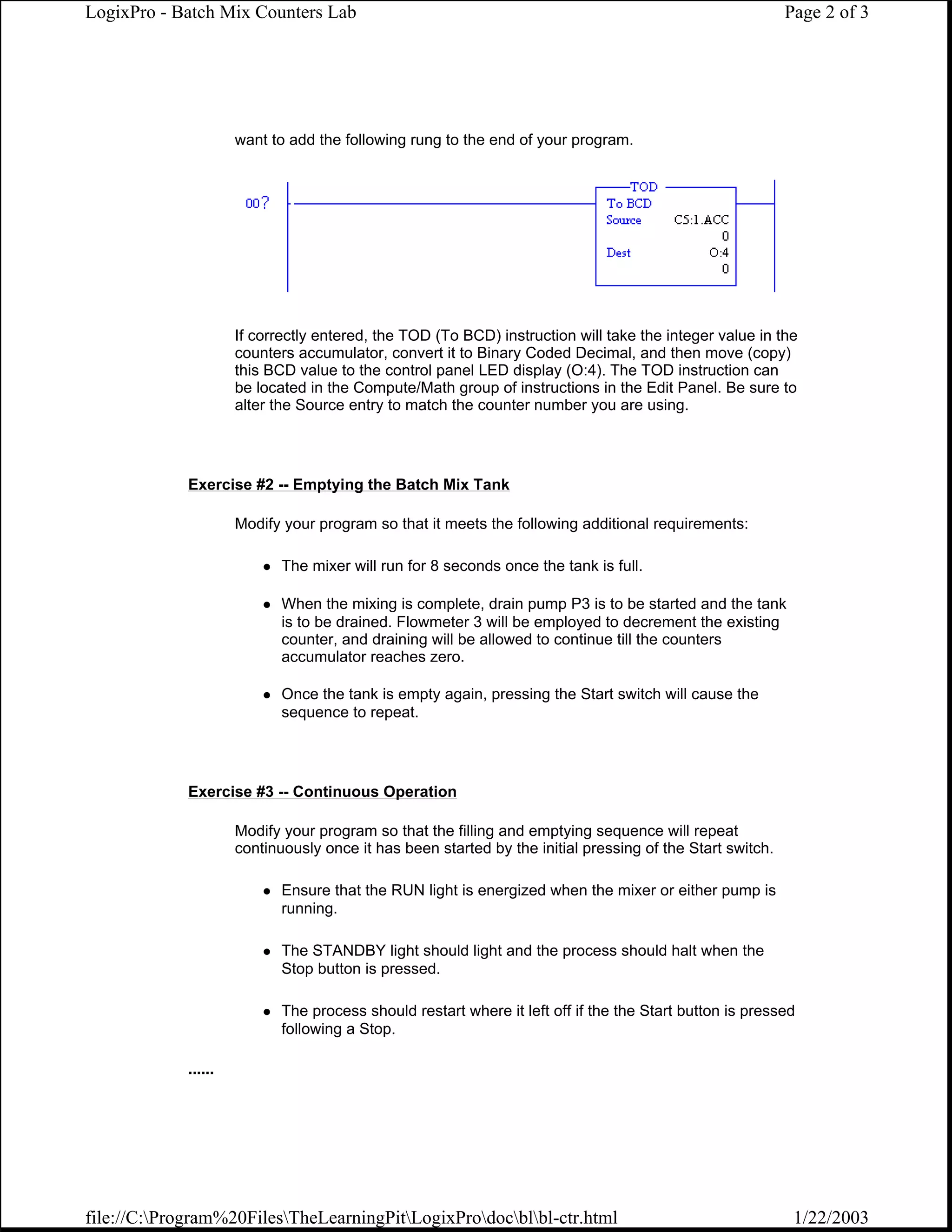 LogixPro - Batch Mix Counters Lab                                                                          Page 2 of 3




                      want to add the following rung to the end of your program.




                      If correctly entered, the TOD (To BCD) instruction will take the integer value in the
                      counters accumulator, convert it to Binary Coded Decimal, and then move (copy)
                      this BCD value to the control panel LED display (O:4). The TOD instruction can
                      be located in the Compute/Math group of instructions in the Edit Panel. Be sure to
                      alter the Source entry to match the counter number you are using.




             Exercise #2 -- Emptying the Batch Mix Tank

                      Modify your program so that it meets the following additional requirements:

                             The mixer will run for 8 seconds once the tank is full.

                             When the mixing is complete, drain pump P3 is to be started and the tank
                             is to be drained. Flowmeter 3 will be employed to decrement the existing
                             counter, and draining will be allowed to continue till the counters
                             accumulator reaches zero.

                             Once the tank is empty again, pressing the Start switch will cause the
                             sequence to repeat.




             Exercise #3 -- Continuous Operation

                      Modify your program so that the filling and emptying sequence will repeat
                      continuously once it has been started by the initial pressing of the Start switch.

                             Ensure that the RUN light is energized when the mixer or either pump is
                             running.

                             The STANDBY light should light and the process should halt when the
                             Stop button is pressed.

                             The process should restart where it left off if the the Start button is pressed
                             following a Stop.

             ......




file://C:Program%20FilesTheLearningPitLogixProdocblbl-ctr.html                                        1/22/2003
 