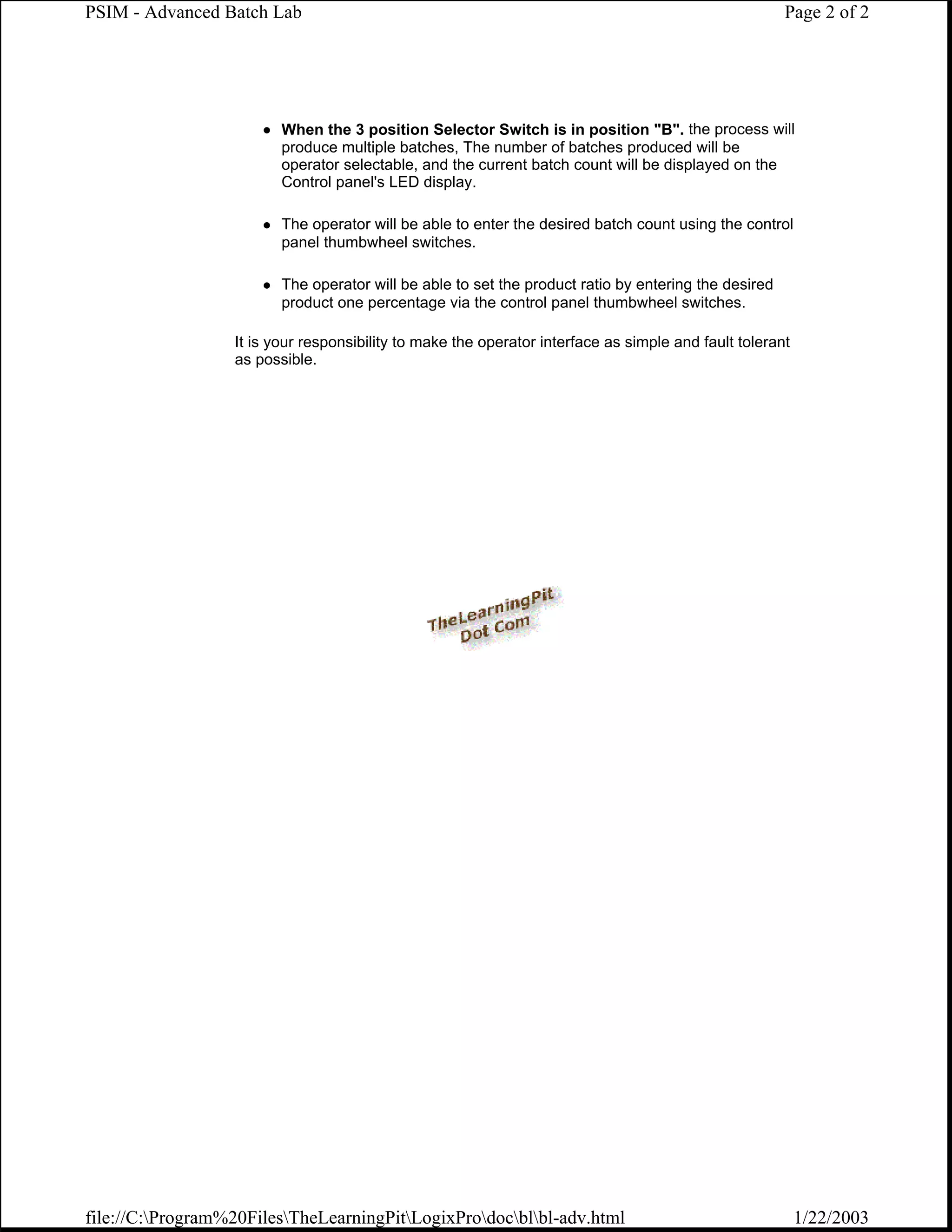 PSIM - Advanced Batch Lab                                                                             Page 2 of 2




                         When the 3 position Selector Switch is in position "B". the process will
                         produce multiple batches, The number of batches produced will be
                         operator selectable, and the current batch count will be displayed on the
                         Control panel's LED display.

                         The operator will be able to enter the desired batch count using the control
                         panel thumbwheel switches.

                         The operator will be able to set the product ratio by entering the desired
                         product one percentage via the control panel thumbwheel switches.

                  It is your responsibility to make the operator interface as simple and fault tolerant
                  as possible.




file://C:Program%20FilesTheLearningPitLogixProdocblbl-adv.html                                      1/22/2003
 
