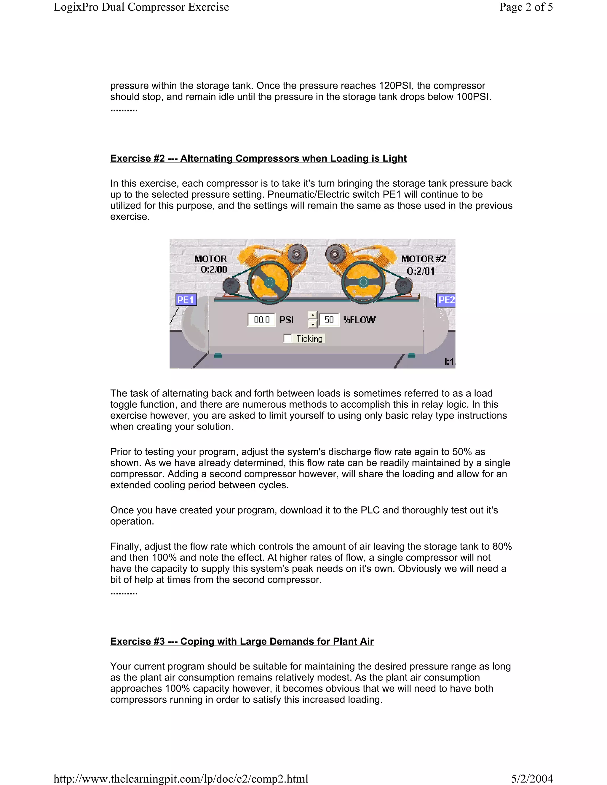 LogixPro Dual Compressor Exercise                                                                     Page 2 of 5




           pressure within the storage tank. Once the pressure reaches 120PSI, the compressor
           should stop, and remain idle until the pressure in the storage tank drops below 100PSI.
           ..........




           Exercise #2 --- Alternating Compressors when Loading is Light

           In this exercise, each compressor is to take it's turn bringing the storage tank pressure back
           up to the selected pressure setting. Pneumatic/Electric switch PE1 will continue to be
           utilized for this purpose, and the settings will remain the same as those used in the previous
           exercise.




           The task of alternating back and forth between loads is sometimes referred to as a load
           toggle function, and there are numerous methods to accomplish this in relay logic. In this
           exercise however, you are asked to limit yourself to using only basic relay type instructions
           when creating your solution.

           Prior to testing your program, adjust the system's discharge flow rate again to 50% as
           shown. As we have already determined, this flow rate can be readily maintained by a single
           compressor. Adding a second compressor however, will share the loading and allow for an
           extended cooling period between cycles.

           Once you have created your program, download it to the PLC and thoroughly test out it's
           operation.

           Finally, adjust the flow rate which controls the amount of air leaving the storage tank to 80%
           and then 100% and note the effect. At higher rates of flow, a single compressor will not
           have the capacity to supply this system's peak needs on it's own. Obviously we will need a
           bit of help at times from the second compressor.
           ..........




           Exercise #3 --- Coping with Large Demands for Plant Air

           Your current program should be suitable for maintaining the desired pressure range as long
           as the plant air consumption remains relatively modest. As the plant air consumption
           approaches 100% capacity however, it becomes obvious that we will need to have both
           compressors running in order to satisfy this increased loading.




http://www.thelearningpit.com/lp/doc/c2/comp2.html                                                         5/2/2004
 