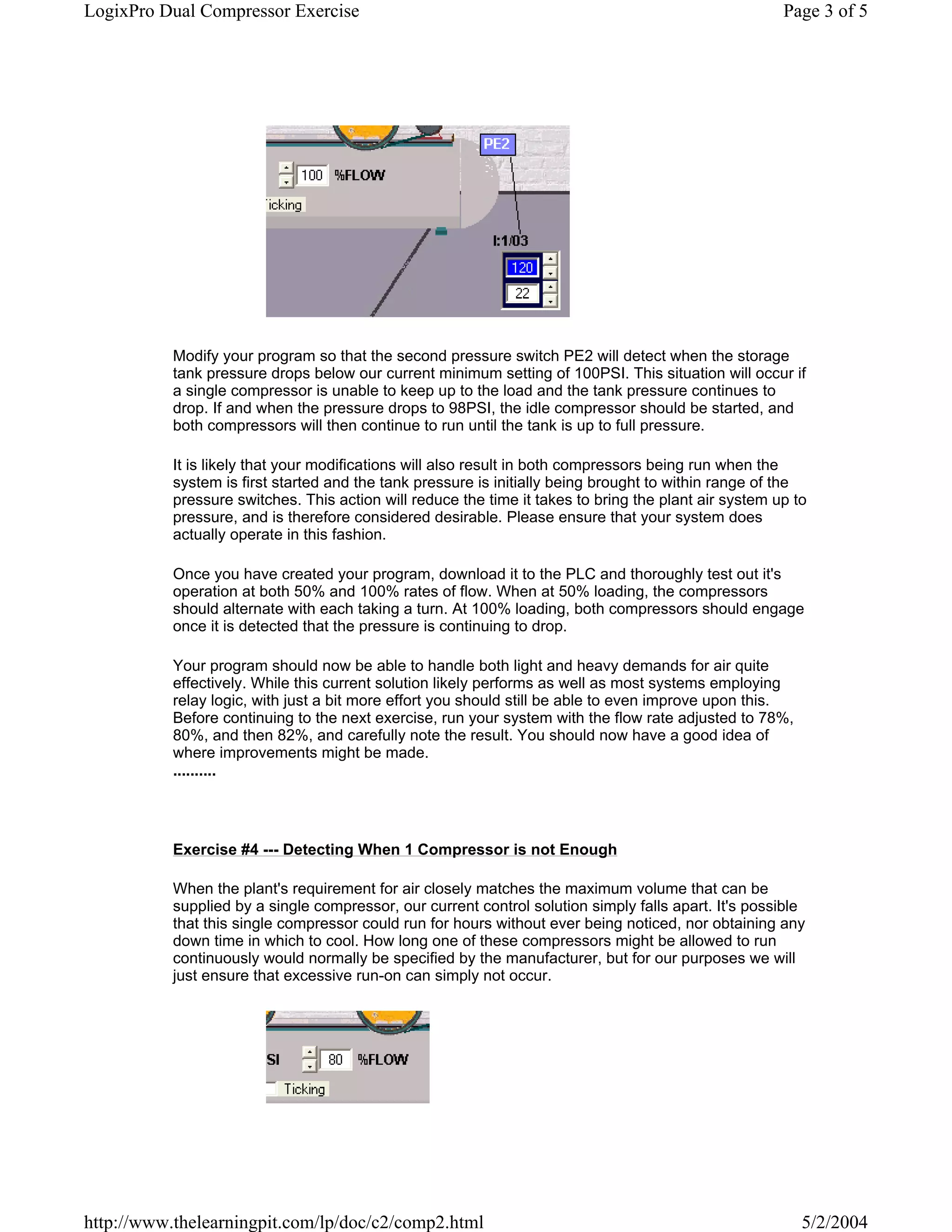 LogixPro Dual Compressor Exercise                                                                      Page 3 of 5




           Modify your program so that the second pressure switch PE2 will detect when the storage
           tank pressure drops below our current minimum setting of 100PSI. This situation will occur if
           a single compressor is unable to keep up to the load and the tank pressure continues to
           drop. If and when the pressure drops to 98PSI, the idle compressor should be started, and
           both compressors will then continue to run until the tank is up to full pressure.

           It is likely that your modifications will also result in both compressors being run when the
           system is first started and the tank pressure is initially being brought to within range of the
           pressure switches. This action will reduce the time it takes to bring the plant air system up to
           pressure, and is therefore considered desirable. Please ensure that your system does
           actually operate in this fashion.

           Once you have created your program, download it to the PLC and thoroughly test out it's
           operation at both 50% and 100% rates of flow. When at 50% loading, the compressors
           should alternate with each taking a turn. At 100% loading, both compressors should engage
           once it is detected that the pressure is continuing to drop.

           Your program should now be able to handle both light and heavy demands for air quite
           effectively. While this current solution likely performs as well as most systems employing
           relay logic, with just a bit more effort you should still be able to even improve upon this.
           Before continuing to the next exercise, run your system with the flow rate adjusted to 78%,
           80%, and then 82%, and carefully note the result. You should now have a good idea of
           where improvements might be made.
           ..........




           Exercise #4 --- Detecting When 1 Compressor is not Enough

           When the plant's requirement for air closely matches the maximum volume that can be
           supplied by a single compressor, our current control solution simply falls apart. It's possible
           that this single compressor could run for hours without ever being noticed, nor obtaining any
           down time in which to cool. How long one of these compressors might be allowed to run
           continuously would normally be specified by the manufacturer, but for our purposes we will
           just ensure that excessive run-on can simply not occur.




http://www.thelearningpit.com/lp/doc/c2/comp2.html                                                        5/2/2004
 