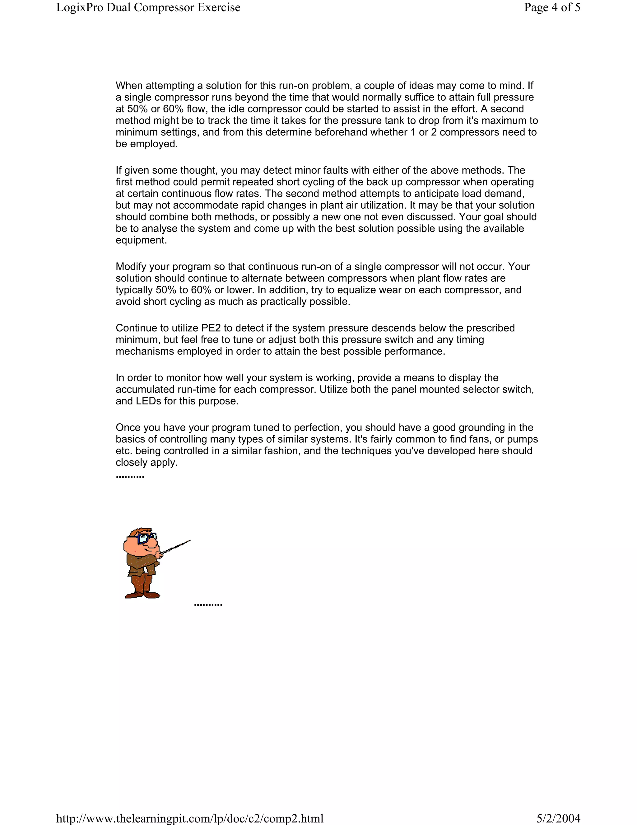 LogixPro Dual Compressor Exercise                                                                    Page 4 of 5




           When attempting a solution for this run-on problem, a couple of ideas may come to mind. If
           a single compressor runs beyond the time that would normally suffice to attain full pressure
           at 50% or 60% flow, the idle compressor could be started to assist in the effort. A second
           method might be to track the time it takes for the pressure tank to drop from it's maximum to
           minimum settings, and from this determine beforehand whether 1 or 2 compressors need to
           be employed.

           If given some thought, you may detect minor faults with either of the above methods. The
           first method could permit repeated short cycling of the back up compressor when operating
           at certain continuous flow rates. The second method attempts to anticipate load demand,
           but may not accommodate rapid changes in plant air utilization. It may be that your solution
           should combine both methods, or possibly a new one not even discussed. Your goal should
           be to analyse the system and come up with the best solution possible using the available
           equipment.

           Modify your program so that continuous run-on of a single compressor will not occur. Your
           solution should continue to alternate between compressors when plant flow rates are
           typically 50% to 60% or lower. In addition, try to equalize wear on each compressor, and
           avoid short cycling as much as practically possible.

           Continue to utilize PE2 to detect if the system pressure descends below the prescribed
           minimum, but feel free to tune or adjust both this pressure switch and any timing
           mechanisms employed in order to attain the best possible performance.

           In order to monitor how well your system is working, provide a means to display the
           accumulated run-time for each compressor. Utilize both the panel mounted selector switch,
           and LEDs for this purpose.

           Once you have your program tuned to perfection, you should have a good grounding in the
           basics of controlling many types of similar systems. It's fairly common to find fans, or pumps
           etc. being controlled in a similar fashion, and the techniques you've developed here should
           closely apply.
           ..........




                            ..........




http://www.thelearningpit.com/lp/doc/c2/comp2.html                                                      5/2/2004
 