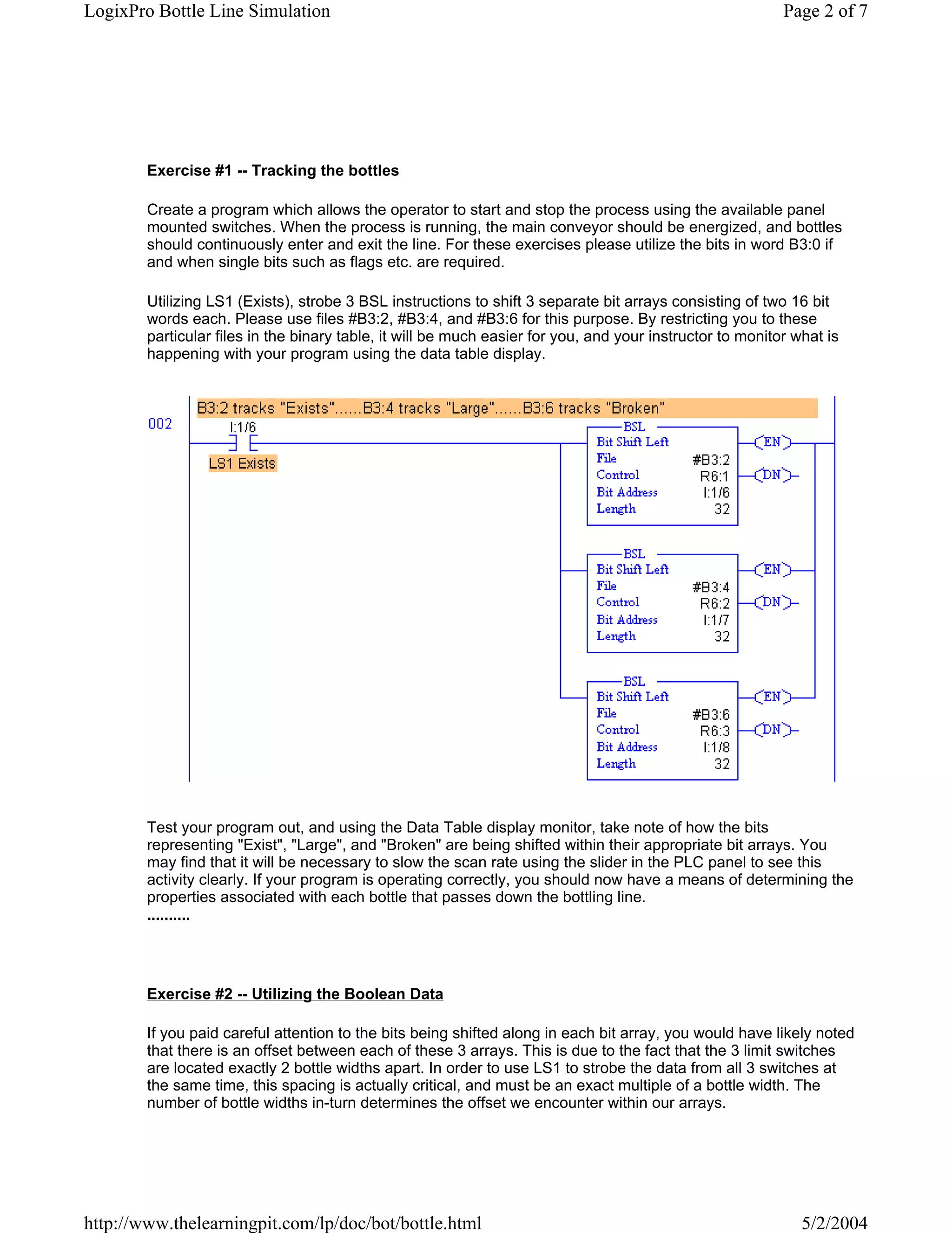 LogixPro Bottle Line Simulation                                                                            Page 2 of 7




        Exercise #1 -- Tracking the bottles

        Create a program which allows the operator to start and stop the process using the available panel
        mounted switches. When the process is running, the main conveyor should be energized, and bottles
        should continuously enter and exit the line. For these exercises please utilize the bits in word B3:0 if
        and when single bits such as flags etc. are required.

        Utilizing LS1 (Exists), strobe 3 BSL instructions to shift 3 separate bit arrays consisting of two 16 bit
        words each. Please use files #B3:2, #B3:4, and #B3:6 for this purpose. By restricting you to these
        particular files in the binary table, it will be much easier for you, and your instructor to monitor what is
        happening with your program using the data table display.




        Test your program out, and using the Data Table display monitor, take note of how the bits
        representing "Exist", "Large", and "Broken" are being shifted within their appropriate bit arrays. You
        may find that it will be necessary to slow the scan rate using the slider in the PLC panel to see this
        activity clearly. If your program is operating correctly, you should now have a means of determining the
        properties associated with each bottle that passes down the bottling line.
        ..........




        Exercise #2 -- Utilizing the Boolean Data

        If you paid careful attention to the bits being shifted along in each bit array, you would have likely noted
        that there is an offset between each of these 3 arrays. This is due to the fact that the 3 limit switches
        are located exactly 2 bottle widths apart. In order to use LS1 to strobe the data from all 3 switches at
        the same time, this spacing is actually critical, and must be an exact multiple of a bottle width. The
        number of bottle widths in-turn determines the offset we encounter within our arrays.




http://www.thelearningpit.com/lp/doc/bot/bottle.html                                                          5/2/2004
 