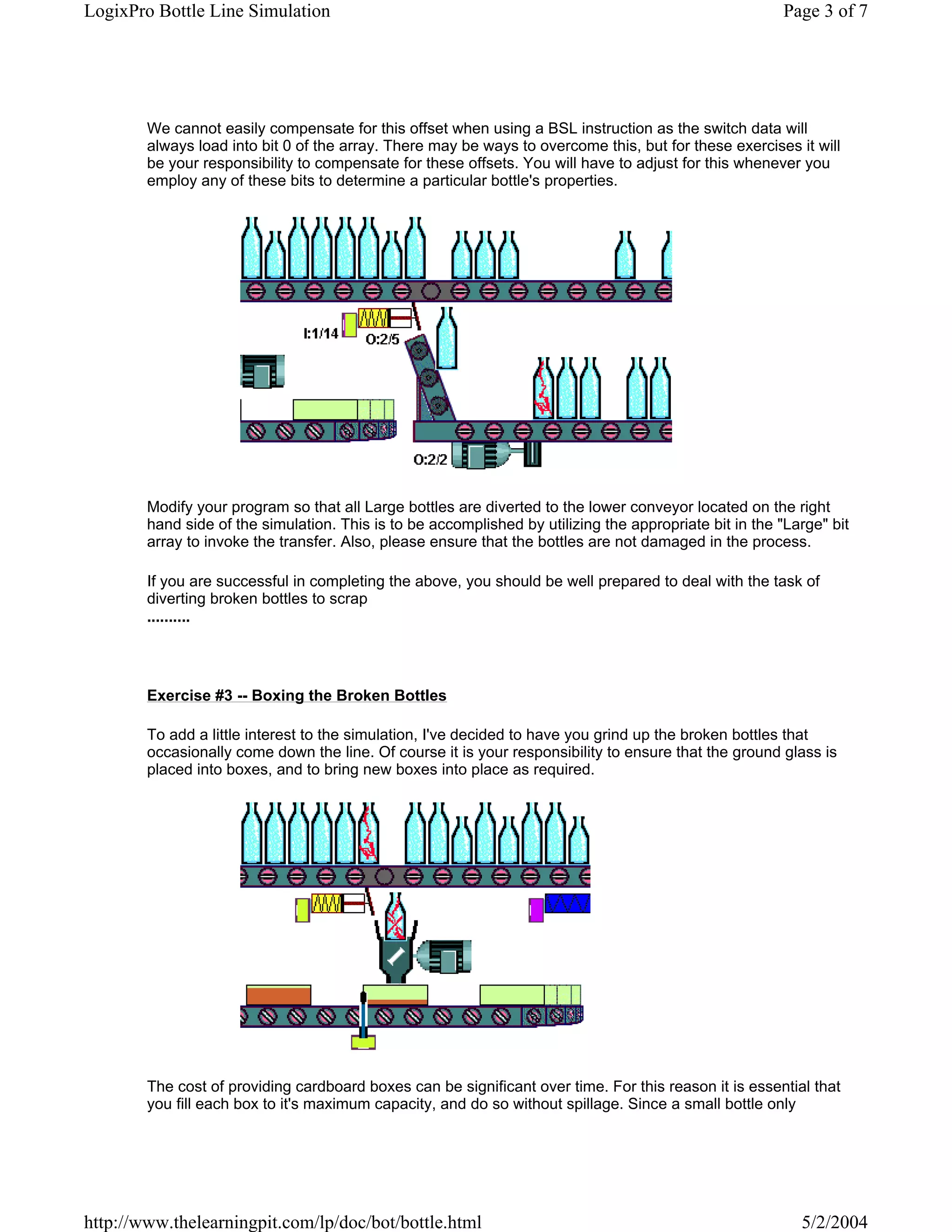 LogixPro Bottle Line Simulation                                                                          Page 3 of 7




        We cannot easily compensate for this offset when using a BSL instruction as the switch data will
        always load into bit 0 of the array. There may be ways to overcome this, but for these exercises it will
        be your responsibility to compensate for these offsets. You will have to adjust for this whenever you
        employ any of these bits to determine a particular bottle's properties.




        Modify your program so that all Large bottles are diverted to the lower conveyor located on the right
        hand side of the simulation. This is to be accomplished by utilizing the appropriate bit in the "Large" bit
        array to invoke the transfer. Also, please ensure that the bottles are not damaged in the process.

        If you are successful in completing the above, you should be well prepared to deal with the task of
        diverting broken bottles to scrap
        ..........




        Exercise #3 -- Boxing the Broken Bottles

        To add a little interest to the simulation, I've decided to have you grind up the broken bottles that
        occasionally come down the line. Of course it is your responsibility to ensure that the ground glass is
        placed into boxes, and to bring new boxes into place as required.




        The cost of providing cardboard boxes can be significant over time. For this reason it is essential that
        you fill each box to it's maximum capacity, and do so without spillage. Since a small bottle only




http://www.thelearningpit.com/lp/doc/bot/bottle.html                                                       5/2/2004
 