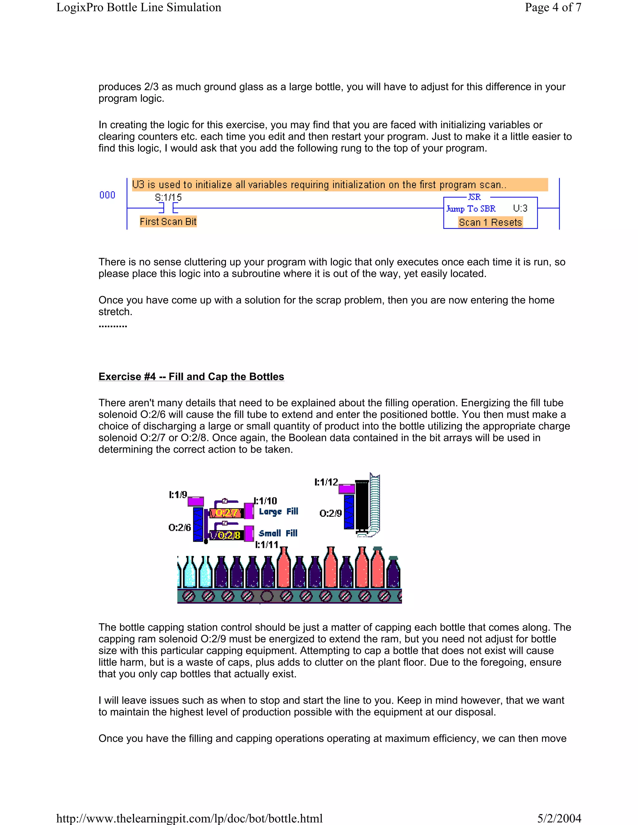 LogixPro Bottle Line Simulation                                                                         Page 4 of 7




        produces 2/3 as much ground glass as a large bottle, you will have to adjust for this difference in your
        program logic.

        In creating the logic for this exercise, you may find that you are faced with initializing variables or
        clearing counters etc. each time you edit and then restart your program. Just to make it a little easier to
        find this logic, I would ask that you add the following rung to the top of your program.




        There is no sense cluttering up your program with logic that only executes once each time it is run, so
        please place this logic into a subroutine where it is out of the way, yet easily located.

        Once you have come up with a solution for the scrap problem, then you are now entering the home
        stretch.
        ..........




        Exercise #4 -- Fill and Cap the Bottles

        There aren't many details that need to be explained about the filling operation. Energizing the fill tube
        solenoid O:2/6 will cause the fill tube to extend and enter the positioned bottle. You then must make a
        choice of discharging a large or small quantity of product into the bottle utilizing the appropriate charge
        solenoid O:2/7 or O:2/8. Once again, the Boolean data contained in the bit arrays will be used in
        determining the correct action to be taken.




        The bottle capping station control should be just a matter of capping each bottle that comes along. The
        capping ram solenoid O:2/9 must be energized to extend the ram, but you need not adjust for bottle
        size with this particular capping equipment. Attempting to cap a bottle that does not exist will cause
        little harm, but is a waste of caps, plus adds to clutter on the plant floor. Due to the foregoing, ensure
        that you only cap bottles that actually exist.

        I will leave issues such as when to stop and start the line to you. Keep in mind however, that we want
        to maintain the highest level of production possible with the equipment at our disposal.

        Once you have the filling and capping operations operating at maximum efficiency, we can then move




http://www.thelearningpit.com/lp/doc/bot/bottle.html                                                       5/2/2004
 
