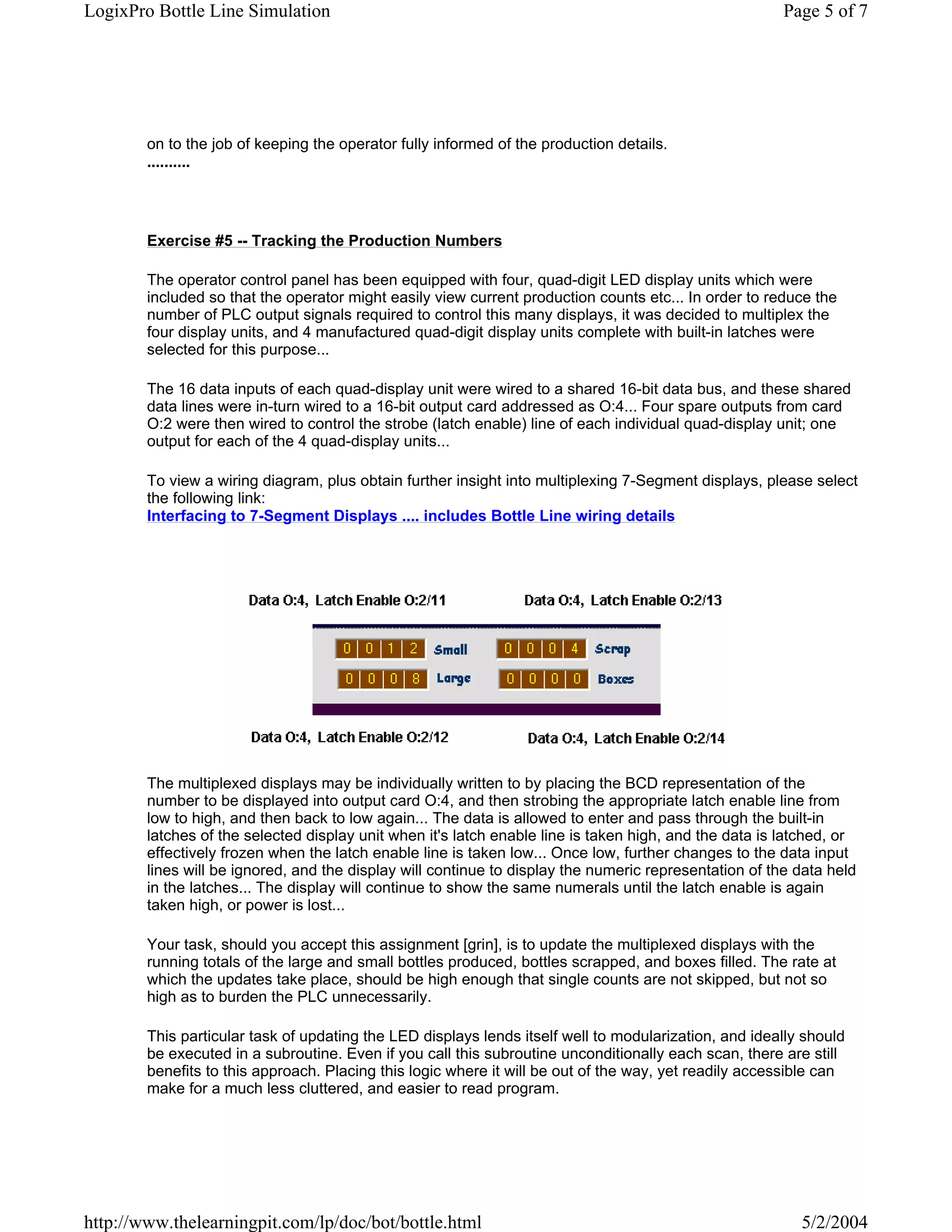 LogixPro Bottle Line Simulation                                                                         Page 5 of 7




        on to the job of keeping the operator fully informed of the production details.
        ..........




        Exercise #5 -- Tracking the Production Numbers

        The operator control panel has been equipped with four, quad-digit LED display units which were
        included so that the operator might easily view current production counts etc... In order to reduce the
        number of PLC output signals required to control this many displays, it was decided to multiplex the
        four display units, and 4 manufactured quad-digit display units complete with built-in latches were
        selected for this purpose...

        The 16 data inputs of each quad-display unit were wired to a shared 16-bit data bus, and these shared
        data lines were in-turn wired to a 16-bit output card addressed as O:4... Four spare outputs from card
        O:2 were then wired to control the strobe (latch enable) line of each individual quad-display unit; one
        output for each of the 4 quad-display units...

        To view a wiring diagram, plus obtain further insight into multiplexing 7-Segment displays, please select
        the following link:
        Interfacing to 7-Segment Displays .... includes Bottle Line wiring details




        The multiplexed displays may be individually written to by placing the BCD representation of the
        number to be displayed into output card O:4, and then strobing the appropriate latch enable line from
        low to high, and then back to low again... The data is allowed to enter and pass through the built-in
        latches of the selected display unit when it's latch enable line is taken high, and the data is latched, or
        effectively frozen when the latch enable line is taken low... Once low, further changes to the data input
        lines will be ignored, and the display will continue to display the numeric representation of the data held
        in the latches... The display will continue to show the same numerals until the latch enable is again
        taken high, or power is lost...

        Your task, should you accept this assignment [grin], is to update the multiplexed displays with the
        running totals of the large and small bottles produced, bottles scrapped, and boxes filled. The rate at
        which the updates take place, should be high enough that single counts are not skipped, but not so
        high as to burden the PLC unnecessarily.

        This particular task of updating the LED displays lends itself well to modularization, and ideally should
        be executed in a subroutine. Even if you call this subroutine unconditionally each scan, there are still
        benefits to this approach. Placing this logic where it will be out of the way, yet readily accessible can
        make for a much less cluttered, and easier to read program.




http://www.thelearningpit.com/lp/doc/bot/bottle.html                                                      5/2/2004
 