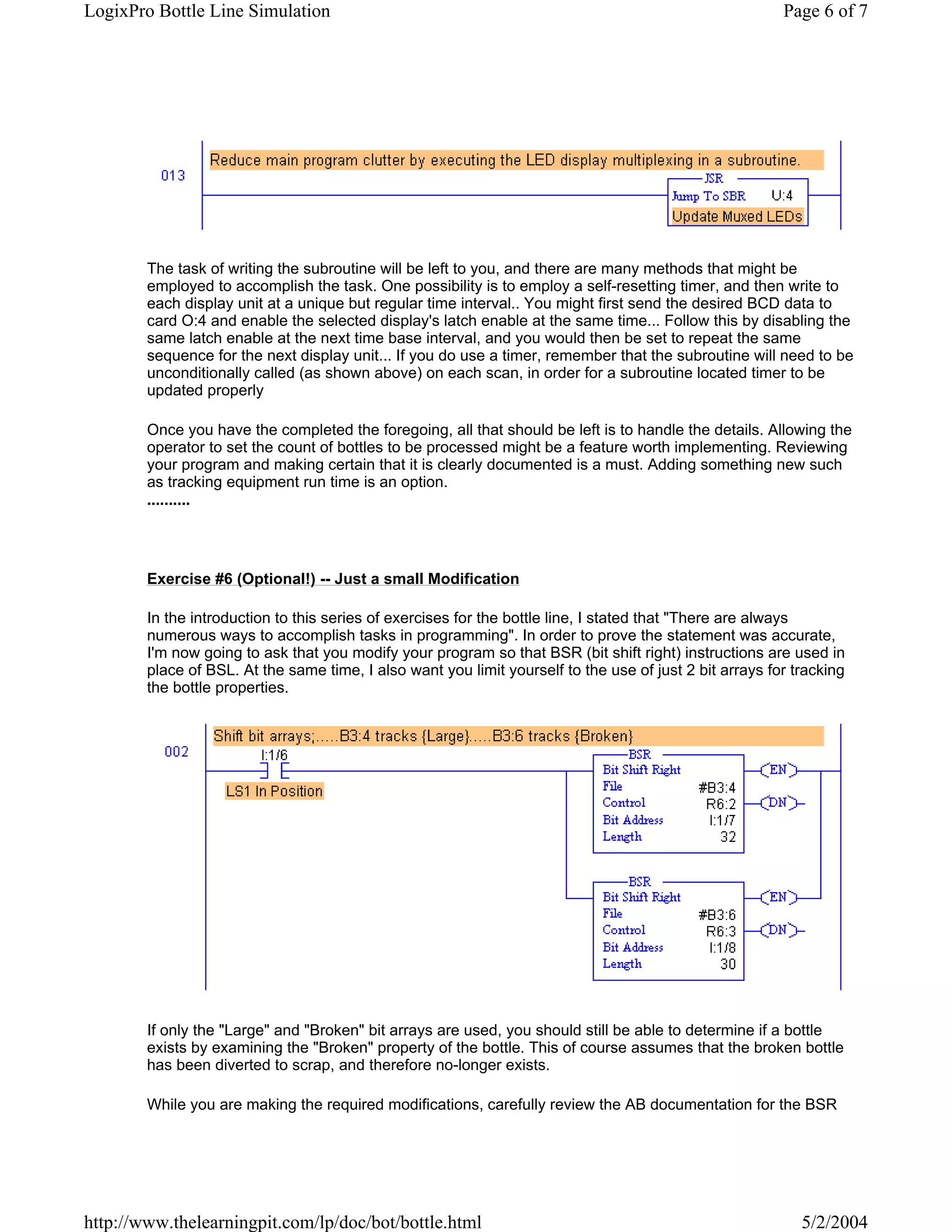 LogixPro Bottle Line Simulation                                                                          Page 6 of 7




        The task of writing the subroutine will be left to you, and there are many methods that might be
        employed to accomplish the task. One possibility is to employ a self-resetting timer, and then write to
        each display unit at a unique but regular time interval.. You might first send the desired BCD data to
        card O:4 and enable the selected display's latch enable at the same time... Follow this by disabling the
        same latch enable at the next time base interval, and you would then be set to repeat the same
        sequence for the next display unit... If you do use a timer, remember that the subroutine will need to be
        unconditionally called (as shown above) on each scan, in order for a subroutine located timer to be
        updated properly

        Once you have the completed the foregoing, all that should be left is to handle the details. Allowing the
        operator to set the count of bottles to be processed might be a feature worth implementing. Reviewing
        your program and making certain that it is clearly documented is a must. Adding something new such
        as tracking equipment run time is an option.
        ..........




        Exercise #6 (Optional!) -- Just a small Modification

        In the introduction to this series of exercises for the bottle line, I stated that "There are always
        numerous ways to accomplish tasks in programming". In order to prove the statement was accurate,
        I'm now going to ask that you modify your program so that BSR (bit shift right) instructions are used in
        place of BSL. At the same time, I also want you limit yourself to the use of just 2 bit arrays for tracking
        the bottle properties.




        If only the "Large" and "Broken" bit arrays are used, you should still be able to determine if a bottle
        exists by examining the "Broken" property of the bottle. This of course assumes that the broken bottle
        has been diverted to scrap, and therefore no-longer exists.

        While you are making the required modifications, carefully review the AB documentation for the BSR




http://www.thelearningpit.com/lp/doc/bot/bottle.html                                                        5/2/2004
 