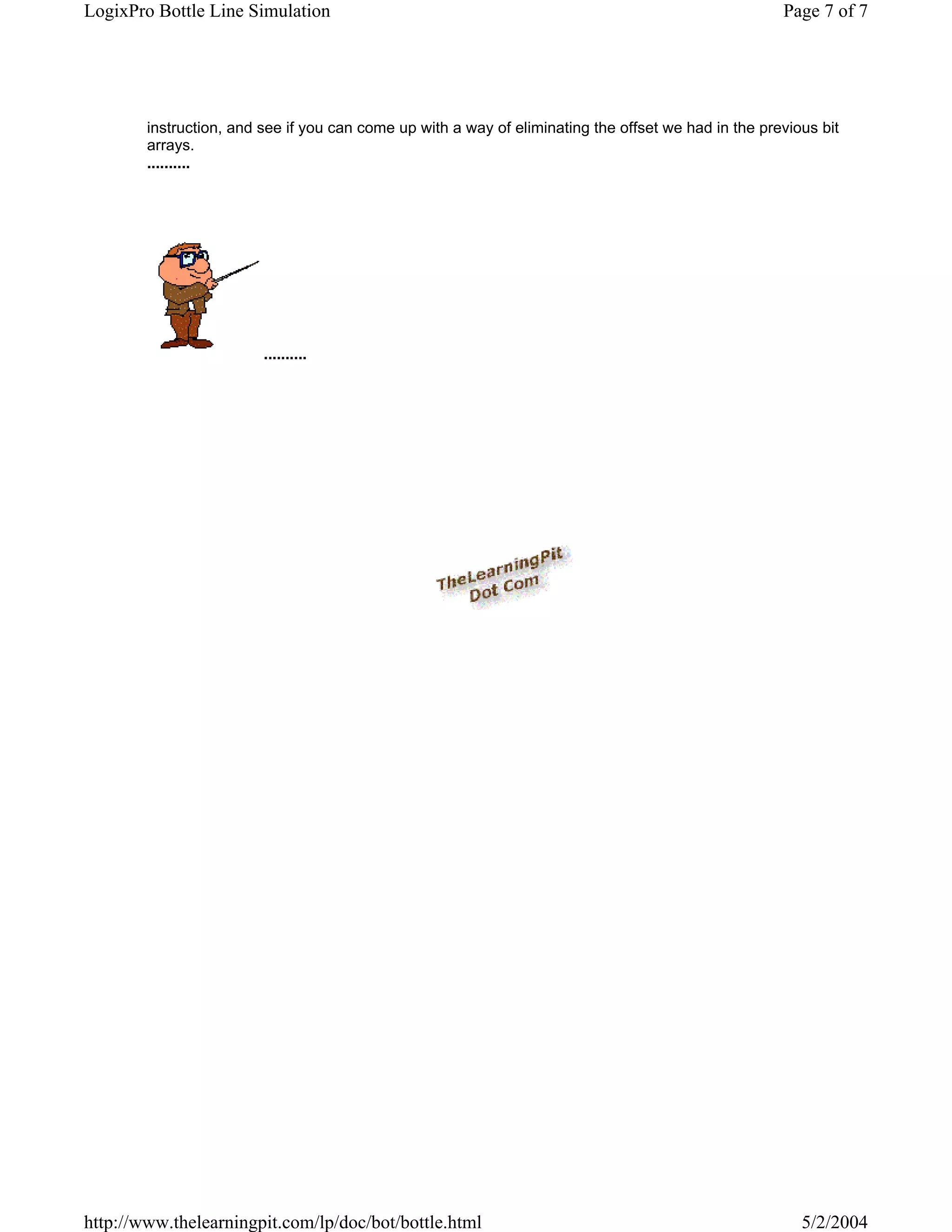 LogixPro Bottle Line Simulation                                                                       Page 7 of 7




        instruction, and see if you can come up with a way of eliminating the offset we had in the previous bit
        arrays.
        ..........




                         ..........




http://www.thelearningpit.com/lp/doc/bot/bottle.html                                                     5/2/2004
 