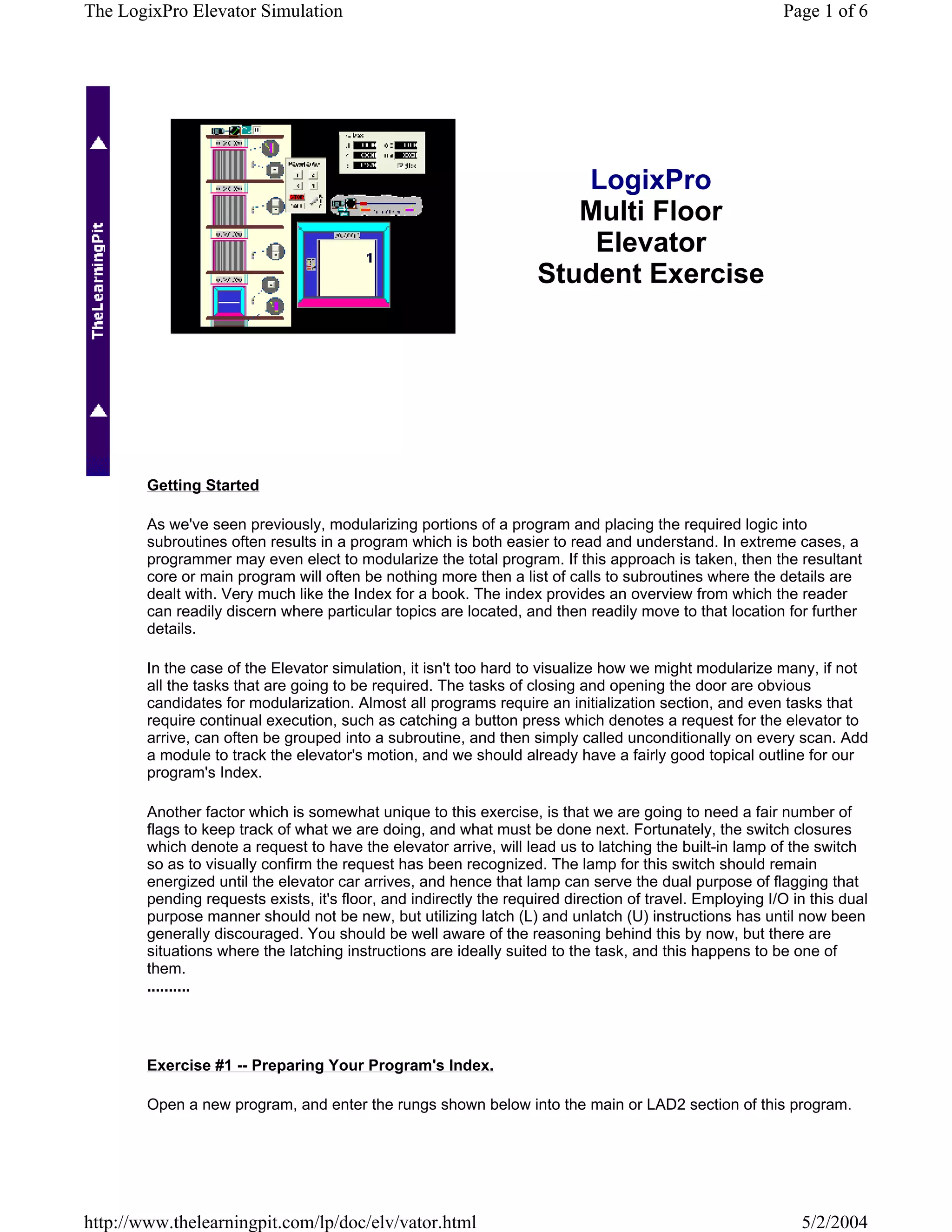 The LogixPro Elevator Simulation                                                                          Page 1 of 6




                                                                       LogixPro
                                                                       Multi Floor
                                                                        Elevator
                                                                    Student Exercise




        Getting Started

        As we've seen previously, modularizing portions of a program and placing the required logic into
        subroutines often results in a program which is both easier to read and understand. In extreme cases, a
        programmer may even elect to modularize the total program. If this approach is taken, then the resultant
        core or main program will often be nothing more then a list of calls to subroutines where the details are
        dealt with. Very much like the Index for a book. The index provides an overview from which the reader
        can readily discern where particular topics are located, and then readily move to that location for further
        details.

        In the case of the Elevator simulation, it isn't too hard to visualize how we might modularize many, if not
        all the tasks that are going to be required. The tasks of closing and opening the door are obvious
        candidates for modularization. Almost all programs require an initialization section, and even tasks that
        require continual execution, such as catching a button press which denotes a request for the elevator to
        arrive, can often be grouped into a subroutine, and then simply called unconditionally on every scan. Add
        a module to track the elevator's motion, and we should already have a fairly good topical outline for our
        program's Index.

        Another factor which is somewhat unique to this exercise, is that we are going to need a fair number of
        flags to keep track of what we are doing, and what must be done next. Fortunately, the switch closures
        which denote a request to have the elevator arrive, will lead us to latching the built-in lamp of the switch
        so as to visually confirm the request has been recognized. The lamp for this switch should remain
        energized until the elevator car arrives, and hence that lamp can serve the dual purpose of flagging that
        pending requests exists, it's floor, and indirectly the required direction of travel. Employing I/O in this dual
        purpose manner should not be new, but utilizing latch (L) and unlatch (U) instructions has until now been
        generally discouraged. You should be well aware of the reasoning behind this by now, but there are
        situations where the latching instructions are ideally suited to the task, and this happens to be one of
        them.
        ..........




        Exercise #1 -- Preparing Your Program's Index.

        Open a new program, and enter the rungs shown below into the main or LAD2 section of this program.




http://www.thelearningpit.com/lp/doc/elv/vator.html                                                          5/2/2004
 