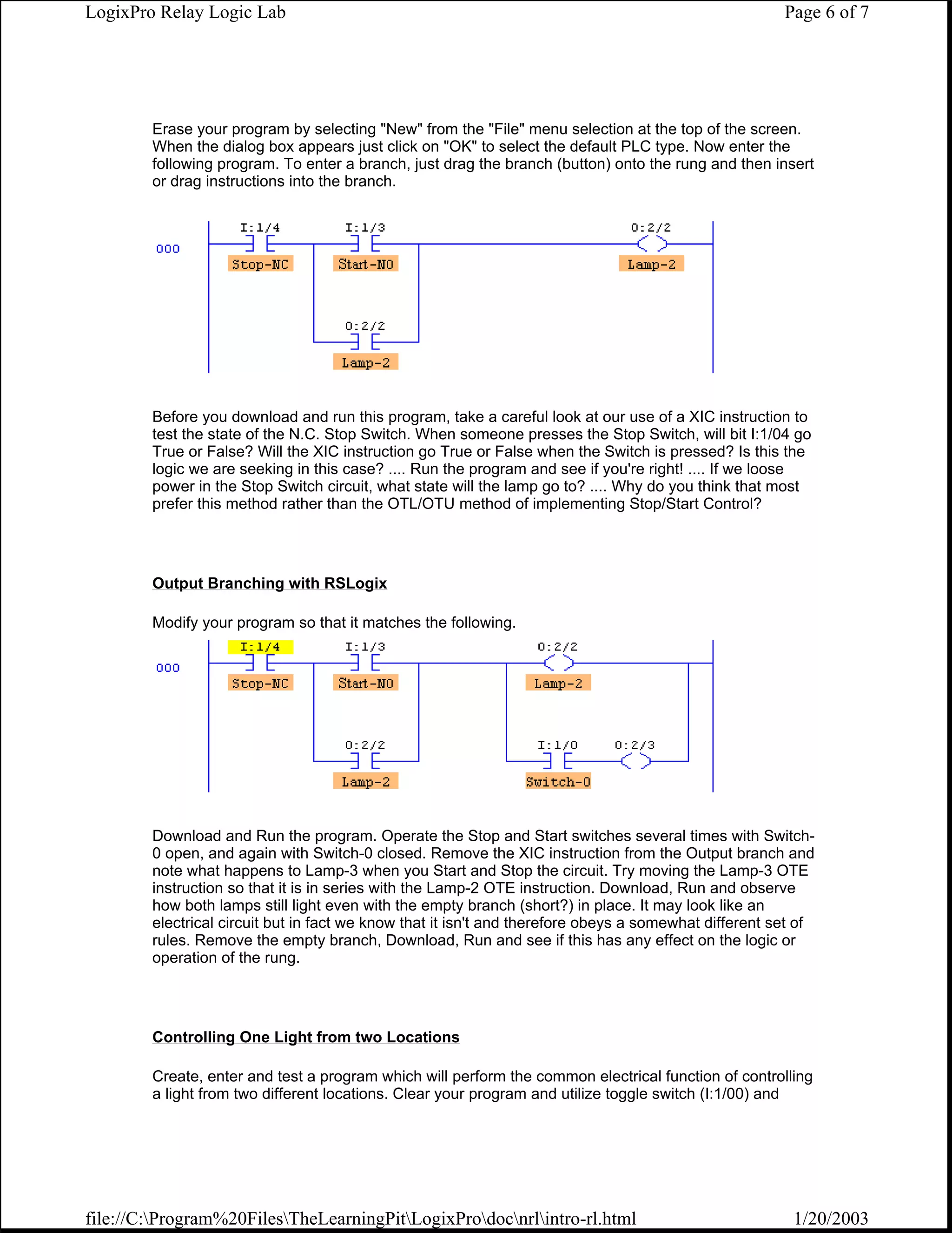 LogixPro Relay Logic Lab                                                                               Page 6 of 7




        Erase your program by selecting "New" from the "File" menu selection at the top of the screen.
        When the dialog box appears just click on "OK" to select the default PLC type. Now enter the
        following program. To enter a branch, just drag the branch (button) onto the rung and then insert
        or drag instructions into the branch.




        Before you download and run this program, take a careful look at our use of a XIC instruction to
        test the state of the N.C. Stop Switch. When someone presses the Stop Switch, will bit I:1/04 go
        True or False? Will the XIC instruction go True or False when the Switch is pressed? Is this the
        logic we are seeking in this case? .... Run the program and see if you're right! .... If we loose
        power in the Stop Switch circuit, what state will the lamp go to? .... Why do you think that most
        prefer this method rather than the OTL/OTU method of implementing Stop/Start Control?




        Output Branching with RSLogix

        Modify your program so that it matches the following.




        Download and Run the program. Operate the Stop and Start switches several times with Switch-
        0 open, and again with Switch-0 closed. Remove the XIC instruction from the Output branch and
        note what happens to Lamp-3 when you Start and Stop the circuit. Try moving the Lamp-3 OTE
        instruction so that it is in series with the Lamp-2 OTE instruction. Download, Run and observe
        how both lamps still light even with the empty branch (short?) in place. It may look like an
        electrical circuit but in fact we know that it isn't and therefore obeys a somewhat different set of
        rules. Remove the empty branch, Download, Run and see if this has any effect on the logic or
        operation of the rung.




        Controlling One Light from two Locations

        Create, enter and test a program which will perform the common electrical function of controlling
        a light from two different locations. Clear your program and utilize toggle switch (I:1/00) and




file://C:Program%20FilesTheLearningPitLogixProdocnrlintro-rl.html                                 1/20/2003
 
