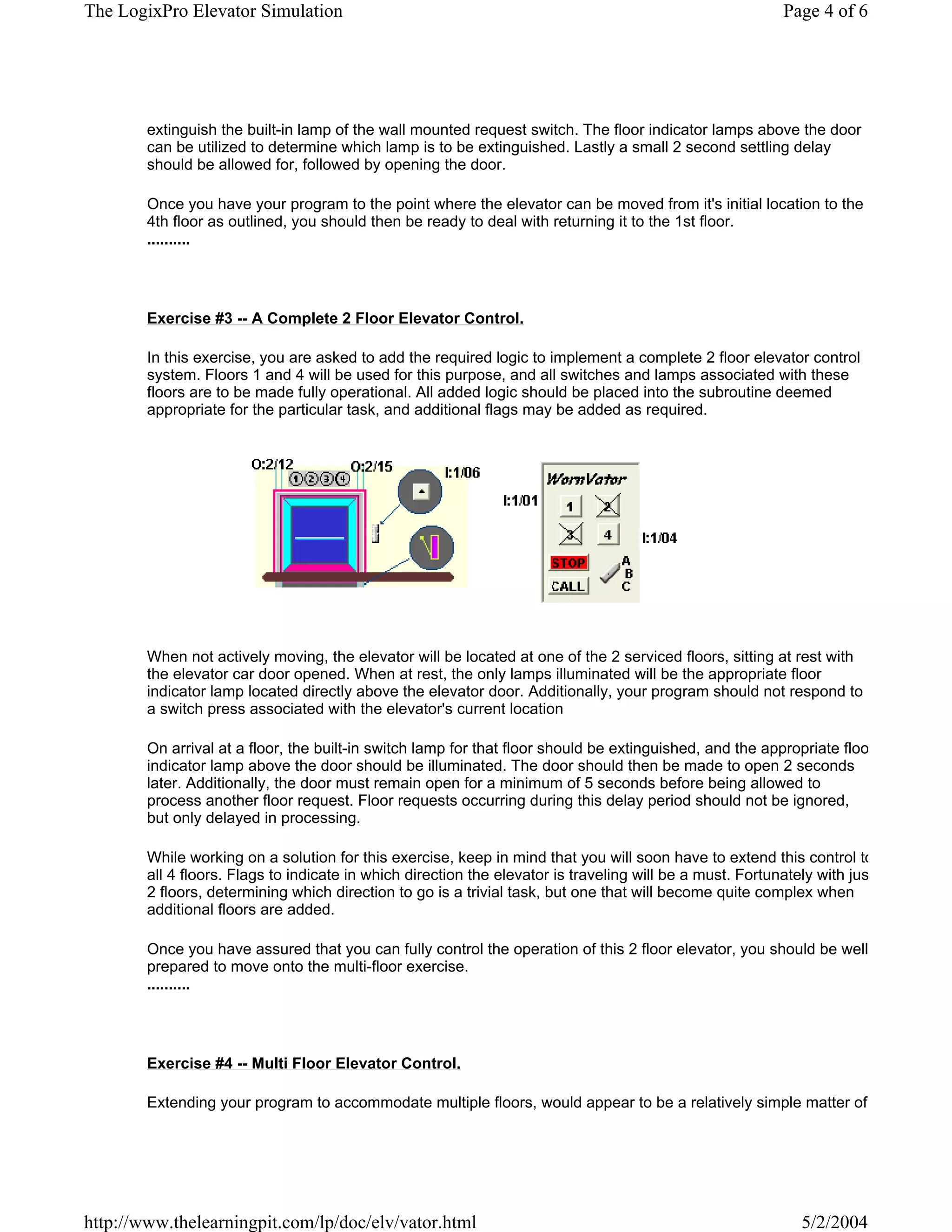 The LogixPro Elevator Simulation                                                                           Page 4 of 6




        extinguish the built-in lamp of the wall mounted request switch. The floor indicator lamps above the door
        can be utilized to determine which lamp is to be extinguished. Lastly a small 2 second settling delay
        should be allowed for, followed by opening the door.

        Once you have your program to the point where the elevator can be moved from it's initial location to the
        4th floor as outlined, you should then be ready to deal with returning it to the 1st floor.
        ..........




        Exercise #3 -- A Complete 2 Floor Elevator Control.

        In this exercise, you are asked to add the required logic to implement a complete 2 floor elevator control
        system. Floors 1 and 4 will be used for this purpose, and all switches and lamps associated with these
        floors are to be made fully operational. All added logic should be placed into the subroutine deemed
        appropriate for the particular task, and additional flags may be added as required.




        When not actively moving, the elevator will be located at one of the 2 serviced floors, sitting at rest with
        the elevator car door opened. When at rest, the only lamps illuminated will be the appropriate floor
        indicator lamp located directly above the elevator door. Additionally, your program should not respond to
        a switch press associated with the elevator's current location

        On arrival at a floor, the built-in switch lamp for that floor should be extinguished, and the appropriate floo
        indicator lamp above the door should be illuminated. The door should then be made to open 2 seconds
        later. Additionally, the door must remain open for a minimum of 5 seconds before being allowed to
        process another floor request. Floor requests occurring during this delay period should not be ignored,
        but only delayed in processing.

        While working on a solution for this exercise, keep in mind that you will soon have to extend this control to
        all 4 floors. Flags to indicate in which direction the elevator is traveling will be a must. Fortunately with jus
        2 floors, determining which direction to go is a trivial task, but one that will become quite complex when
        additional floors are added.

        Once you have assured that you can fully control the operation of this 2 floor elevator, you should be well
        prepared to move onto the multi-floor exercise.
        ..........




        Exercise #4 -- Multi Floor Elevator Control.

        Extending your program to accommodate multiple floors, would appear to be a relatively simple matter of




http://www.thelearningpit.com/lp/doc/elv/vator.html                                                          5/2/2004
 