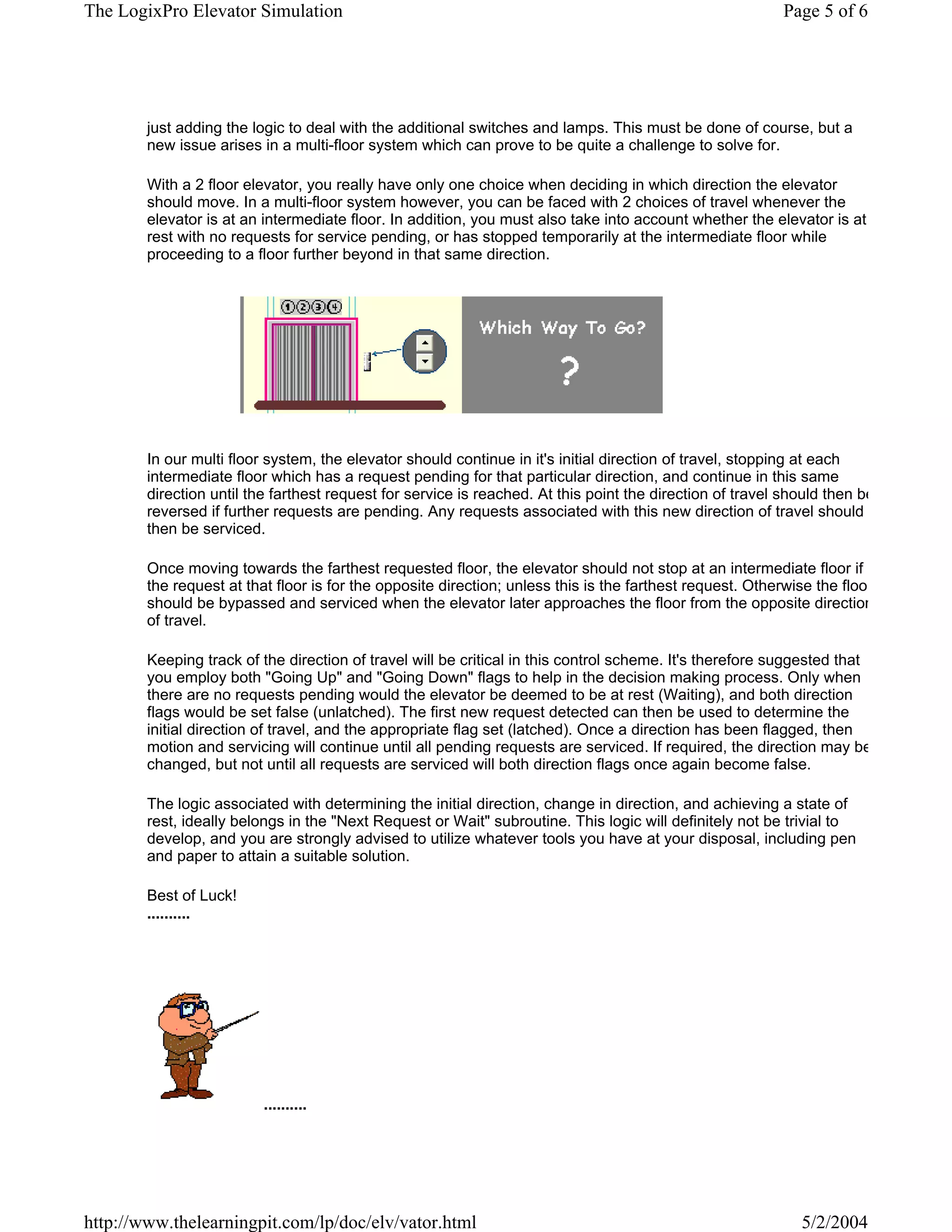 The LogixPro Elevator Simulation                                                                          Page 5 of 6




        just adding the logic to deal with the additional switches and lamps. This must be done of course, but a
        new issue arises in a multi-floor system which can prove to be quite a challenge to solve for.

        With a 2 floor elevator, you really have only one choice when deciding in which direction the elevator
        should move. In a multi-floor system however, you can be faced with 2 choices of travel whenever the
        elevator is at an intermediate floor. In addition, you must also take into account whether the elevator is at
        rest with no requests for service pending, or has stopped temporarily at the intermediate floor while
        proceeding to a floor further beyond in that same direction.




        In our multi floor system, the elevator should continue in it's initial direction of travel, stopping at each
        intermediate floor which has a request pending for that particular direction, and continue in this same
        direction until the farthest request for service is reached. At this point the direction of travel should then be
        reversed if further requests are pending. Any requests associated with this new direction of travel should
        then be serviced.

        Once moving towards the farthest requested floor, the elevator should not stop at an intermediate floor if
        the request at that floor is for the opposite direction; unless this is the farthest request. Otherwise the floo
        should be bypassed and serviced when the elevator later approaches the floor from the opposite direction
        of travel.

        Keeping track of the direction of travel will be critical in this control scheme. It's therefore suggested that
        you employ both "Going Up" and "Going Down" flags to help in the decision making process. Only when
        there are no requests pending would the elevator be deemed to be at rest (Waiting), and both direction
        flags would be set false (unlatched). The first new request detected can then be used to determine the
        initial direction of travel, and the appropriate flag set (latched). Once a direction has been flagged, then
        motion and servicing will continue until all pending requests are serviced. If required, the direction may be
        changed, but not until all requests are serviced will both direction flags once again become false.

        The logic associated with determining the initial direction, change in direction, and achieving a state of
        rest, ideally belongs in the "Next Request or Wait" subroutine. This logic will definitely not be trivial to
        develop, and you are strongly advised to utilize whatever tools you have at your disposal, including pen
        and paper to attain a suitable solution.

        Best of Luck!
        ..........




                          ..........




http://www.thelearningpit.com/lp/doc/elv/vator.html                                                          5/2/2004
 