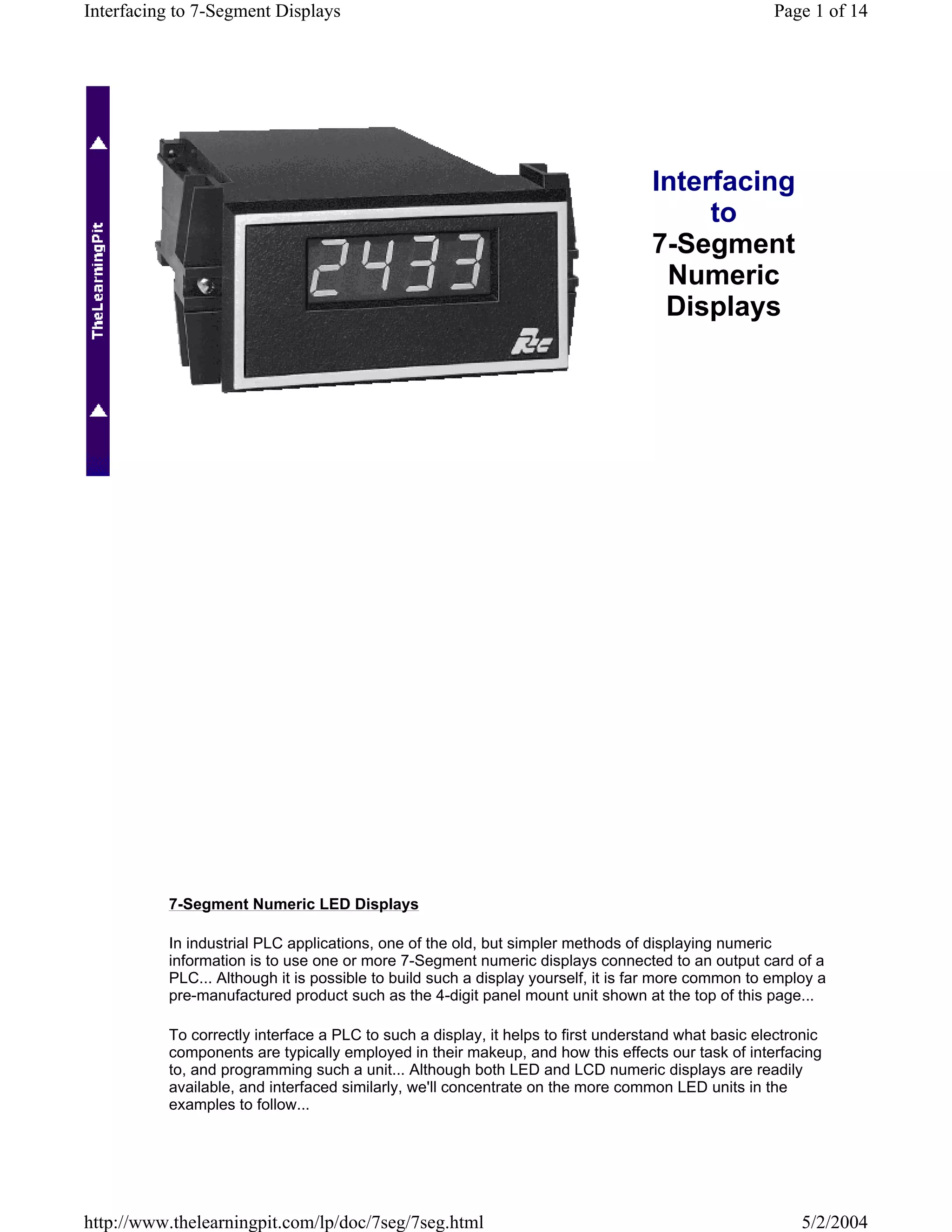 Interfacing to 7-Segment Displays                                                                   Page 1 of 14




                                                                                  Interfacing
                                                                                       to
                                                                                  7-Segment
                                                                                   Numeric
                                                                                   Displays




          7-Segment Numeric LED Displays

          In industrial PLC applications, one of the old, but simpler methods of displaying numeric
          information is to use one or more 7-Segment numeric displays connected to an output card of a
          PLC... Although it is possible to build such a display yourself, it is far more common to employ a
          pre-manufactured product such as the 4-digit panel mount unit shown at the top of this page...

          To correctly interface a PLC to such a display, it helps to first understand what basic electronic
          components are typically employed in their makeup, and how this effects our task of interfacing
          to, and programming such a unit... Although both LED and LCD numeric displays are readily
          available, and interfaced similarly, we'll concentrate on the more common LED units in the
          examples to follow...




http://www.thelearningpit.com/lp/doc/7seg/7seg.html                                                     5/2/2004
 