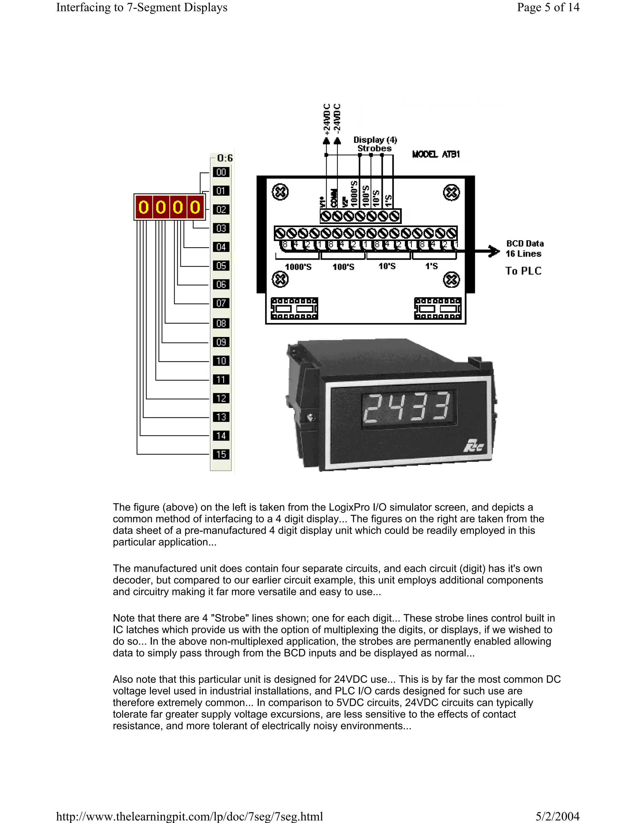 Interfacing to 7-Segment Displays                                                                     Page 5 of 14




          The figure (above) on the left is taken from the LogixPro I/O simulator screen, and depicts a
          common method of interfacing to a 4 digit display... The figures on the right are taken from the
          data sheet of a pre-manufactured 4 digit display unit which could be readily employed in this
          particular application...

          The manufactured unit does contain four separate circuits, and each circuit (digit) has it's own
          decoder, but compared to our earlier circuit example, this unit employs additional components
          and circuitry making it far more versatile and easy to use...

          Note that there are 4 "Strobe" lines shown; one for each digit... These strobe lines control built in
          IC latches which provide us with the option of multiplexing the digits, or displays, if we wished to
          do so... In the above non-multiplexed application, the strobes are permanently enabled allowing
          data to simply pass through from the BCD inputs and be displayed as normal...

          Also note that this particular unit is designed for 24VDC use... This is by far the most common DC
          voltage level used in industrial installations, and PLC I/O cards designed for such use are
          therefore extremely common... In comparison to 5VDC circuits, 24VDC circuits can typically
          tolerate far greater supply voltage excursions, are less sensitive to the effects of contact
          resistance, and more tolerant of electrically noisy environments...




http://www.thelearningpit.com/lp/doc/7seg/7seg.html                                                       5/2/2004
 