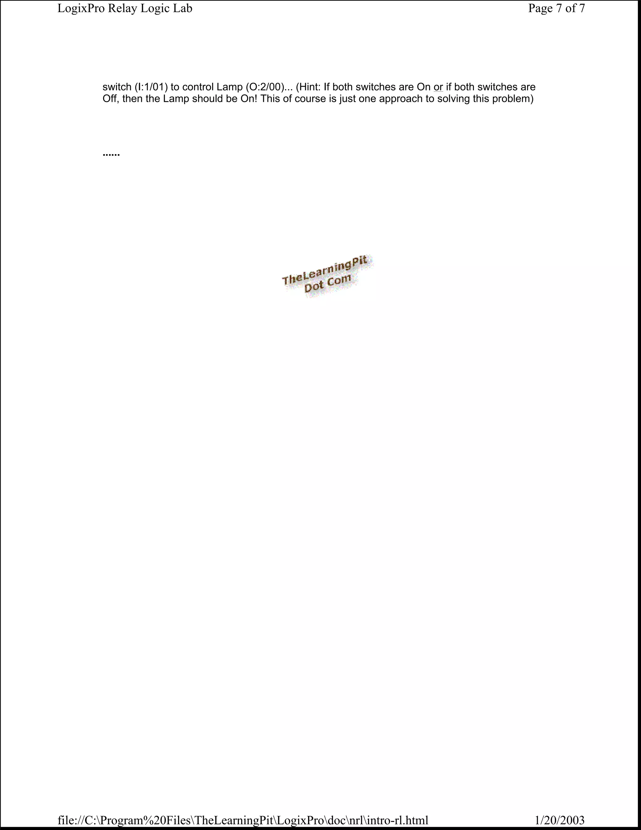 LogixPro Relay Logic Lab                                                                                Page 7 of 7




        switch (I:1/01) to control Lamp (O:2/00)... (Hint: If both switches are On or if both switches are
        Off, then the Lamp should be On! This of course is just one approach to solving this problem)




        ......




file://C:Program%20FilesTheLearningPitLogixProdocnrlintro-rl.html                                  1/20/2003
 