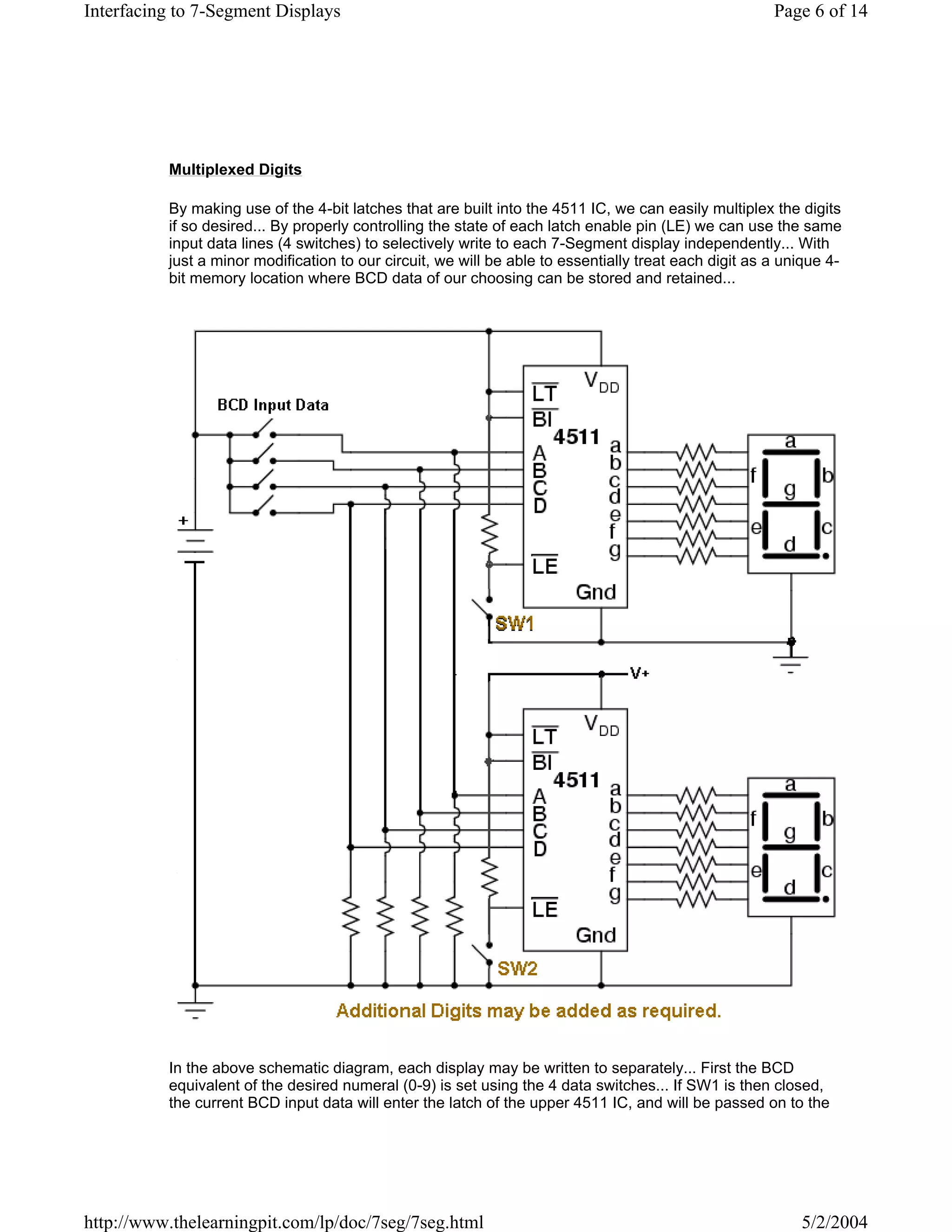 Interfacing to 7-Segment Displays                                                                      Page 6 of 14




          Multiplexed Digits

          By making use of the 4-bit latches that are built into the 4511 IC, we can easily multiplex the digits
          if so desired... By properly controlling the state of each latch enable pin (LE) we can use the same
          input data lines (4 switches) to selectively write to each 7-Segment display independently... With
          just a minor modification to our circuit, we will be able to essentially treat each digit as a unique 4-
          bit memory location where BCD data of our choosing can be stored and retained...




          In the above schematic diagram, each display may be written to separately... First the BCD
          equivalent of the desired numeral (0-9) is set using the 4 data switches... If SW1 is then closed,
          the current BCD input data will enter the latch of the upper 4511 IC, and will be passed on to the




http://www.thelearningpit.com/lp/doc/7seg/7seg.html                                                        5/2/2004
 